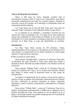 3
YOGA SUTRAS DE PATANJALI
Hacia el 500 antes de Cristo, Patanjali, recopiló todo el
conocimiento existente sobre el Yoga en los Yoga Sutras, texto básico
reconocido unánimemente por todas las escuelas yóguicas. Patanjali es
conocido a través de leyendas, en la mitología es considerado como una
encarnación del dios serpiente.
Los Yoga Sutras son la base del Raja Yoga, pero trata todas las
ramas del Yoga. Constituye lo que podríamos llamar el yoga clásico.
Es el resultado de un detallado y sistemático recorrido por los
caminos del Yoga, de principio a fin. A lo largo de los años numerosos
autores han comentado los Yoga Sutras de Patanjali, en los cuales están
clasificados los 8 pasos progresivos (ashtanga yoga) hacia la realización
personal, en el Raja Yoga, el yoga más desarrollado en occidente.
Introducción:
Los Raja Yoga Sutras constan de 195 aforismos. Tratan,
fundamentalmente de dos aspectos; la descripción de las funciones de la
vida mental y la enumeración de los medios mediante los cuales puede
lograrse el Yoga (unión en sánscrito).
El libro se divide en cuatro partes.
Parte primera "Samadhi Pada" , consta de 51 aforismos Trata sobre
la naturaleza del yoga. Presenta el Yoga como medio para calmar y
dominar la mente. Describe los estados mentales y los distintos niveles de
conciencia.
Parte segunda "Sadhana Pada", consta de 55 aforismos Trata del
porqué de la práctica del Yoga, y de los medios para realizarla. Medios
para dirigir la mente desde la dispersión hasta un alto estado de
concentración.
En cuanto a la enumeración de los medios a través de los cuales se
alcanza el Yoga, se señalan ocho principales: abstención del mal, fomento
del bien, realización de posturas corporales en reposo, regulación
respiratoria, control sensorial, concentración, contemplación y completa
absorción.
Parte tercera "Vibhuti Pada" , consta de 55 aforismos Trata de los
poderes, percepciones extrasensoriales o siddhis que se adquieren con la
práctica avanzada del Yoga. Estos poderes no son un objetivo en si, el
apego a ellos puede suponer una grande trampa que provoca la perdida de
los logros obtenidos previamente.
 