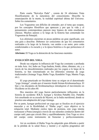 4
Parte cuarta "Kaivalya Pada" , consta de 34 aforismos Trata
filosóficamente de la naturaleza del conocimiento. Describe la
emancipación de la mente, la realidad espiritual última del Universo.
Sobre los comentarios.
Los Yogasutras son difíciles de entender, por el tema que ocupan,
por los conceptos filosóficos que aparecen y por que la vida y el
pensamiento contemporáneo parecen muy lejanos de estás enseñanzas
clásicas. Muchos autores a lo largo de la historia han comentado los
Yogasutras de Patanjali.
Los aforismos encierran en pocas palabras un gran significado, son
una guía a descifrar. Debemos ser conscientes de que los comentarios
realizados a lo largo de la historia, van unidos a un autor, pero están
condicionados a la escuela y a la época histórica a la que pertecenece el
autor.
Aforismo: El Yoga es la detención de las funciones mentales
EVOLUCIÓN DEL YOGA
Desde sus orígenes la influencia del Yoga fue constante y profunda
en toda Asia. Así, hubo un Yoga budista, hindú, chino, tibetano, etc; y a
través de los descubrimientos realizados por los yoguis a lo largo de la
historia, se han sistematizado en los diferentes sistemas de yoga
tradicionales (Astanga Yoga, Hatha Yoga, Kundalini Yoga, Mantra Yoga,
etc.).
El yoga practicado en Occidente tiene su origen en el denominado
“yoga Astanga”, creado por el maestro hindú Sriman Krishnamachaya. El
hijo y los discípulos de Krishnamachaya introdujeron el movimiento en
Occidente en los años 60.
Dos maestros del yoga fueron particularmente influyentes en la
historia de occidente: B.K.S. Iyengar y Krishna Pattabhi Jois. Pattabhi
Jois enseñando en su escuela de Mysore, en la India meridional, donde se
practica una adaptación del yoga Astanga.
Por su parte, Iyengar perfeccionó un yoga que se focaliza en el ejercicio
muscular y en la flexibilidad, el “Hatha yoga”, cuyo objetivo es la
relajación total. Mediante ciertos tipos de posturas, este yoga intenta
reencauzar a Prana (energía) a través de sus naturales conductos dentro del
cuerpo sutil, para que circule libre y equilibradamente. Este Yoga se sirve
del cuerpo como instrumento de bienestar y perfeccionamiento.
Así en occidente el Hatha Yoga ha adquirido gran difusión a partir
de la pérdida de la salud física y mental y el espíritu pragmático del
 