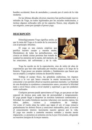 5
hombre occidental, lleno de ansiedades y cansado por el estrés de la vida
moderna.
En las últimas décadas diversos maestros han perfeccionado nuevos
métodos de Yoga, no todos legitimados por las escuelas tradicionales, e
incluso algunos enfocados sólo en los aspectos físicos, muy alejados de
sus orígenes, como por ejemplo el power yoga.
DESCRIPCIÓN
Etimológicamente Yoga significa unión, ya
que la meta del Yoga es la unión de la conciencia
con el principio Absoluto.
El yoga es una ciencia empírica que
purifica nuestro cuerpo y nuestra mente,
liberándonos de todas las perturbaciones, una
ciencia en donde ciertas personas han tratado de
sondear los misterios de la mente, del intelecto, de
las emociones, del sufrimiento y de la vida.
Yoga ha nacido no de la especulación, sino de miles de años de
experiencias que han sido replicadas por muchos yoguis a lo largo de la
historia. Yoga posee sus propios métodos y fundamentos que hacen que
sea un amplio y completo sistema de desarrollo interior.
Trabaja el cuerpo físico, las glándulas endocrinas, los órganos
internos a la vez que busca conectar la mente inconsciente con la
consciente y nos permite observar nuestros patrones mentales. La finalidad
de esta disciplina es ayudarnos a mantenernos sanos, encontrar la felicidad
tanto a nivel físico como a nivel mental y espiritual y que nos podamos
sentir realizados.
Cualquier persona puede aproximarse al Yoga, ya que posee un tipo
especial de técnica para cada tipo de personalidad y temperamento.
El yoga puede llegar a despertar en nosotros luminosos sentimientos y
felicidad, los cuales fortalecen nuestras relaciones con nuestra esposa, los
niños, padres, vecinos y compañeros de trabajo.
Así como el viento aleja las nubes que tapan el sol, el yoga remueve
gradualmente los dolores físicos y emociones indeseables, pues, al revelar
el conocimiento interior, incrementa nuestro aprecio por la vida.
El yoga nos enseña a controlar nuestros sentidos y nuestra mente
impaciente, y a ponernos en armonía con las Leyes Universales, dirigiendo
así nuestras energías de la mejor manera.
 