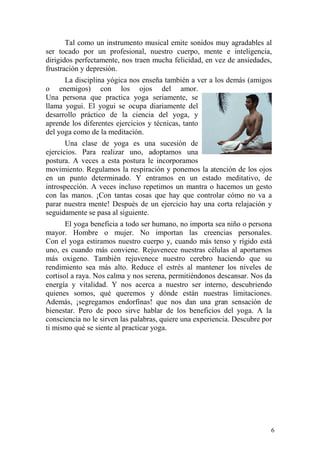 6
Tal como un instrumento musical emite sonidos muy agradables al
ser tocado por un profesional, nuestro cuerpo, mente e inteligencia,
dirigidos perfectamente, nos traen mucha felicidad, en vez de ansiedades,
frustración y depresión.
La disciplina yógica nos enseña también a ver a los demás (amigos
o enemigos) con los ojos del amor.
Una persona que practica yoga seriamente, se
llama yogui. El yogui se ocupa diariamente del
desarrollo práctico de la ciencia del yoga, y
aprende los diferentes ejercicios y técnicas, tanto
del yoga como de la meditación.
Una clase de yoga es una sucesión de
ejercicios. Para realizar uno, adoptamos una
postura. A veces a esta postura le incorporamos
movimiento. Regulamos la respiración y ponemos la atención de los ojos
en un punto determinado. Y entramos en un estado meditativo, de
introspección. A veces incluso repetimos un mantra o hacemos un gesto
con las manos. ¡Con tantas cosas que hay que controlar cómo no va a
parar nuestra mente! Después de un ejercicio hay una corta relajación y
seguidamente se pasa al siguiente.
El yoga beneficia a todo ser humano, no importa sea niño o persona
mayor. Hombre o mujer. No importan las creencias personales.
Con el yoga estiramos nuestro cuerpo y, cuando más tenso y rígido está
uno, es cuando más conviene. Rejuvenece nuestras células al aportarnos
más oxigeno. También rejuvenece nuestro cerebro haciendo que su
rendimiento sea más alto. Reduce el estrés al mantener los niveles de
cortisol a raya. Nos calma y nos serena, permitiéndonos descansar. Nos da
energía y vitalidad. Y nos acerca a nuestro ser interno, descubriendo
quienes somos, qué queremos y dónde están nuestras limitaciones.
Además, ¡segregamos endorfinas! que nos dan una gran sensación de
bienestar. Pero de poco sirve hablar de los beneficios del yoga. A la
consciencia no le sirven las palabras, quiere una experiencia. Descubre por
ti mismo qué se siente al practicar yoga.
 