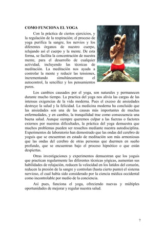 7
COMO FUNCIONA EL YOGA
Con la práctica de ciertos ejercicios, y
la regulación de la respiración; el proceso de
yoga purifica la sangre, los nervios y los
diferentes órganos de nuestro cuerpo,
relajando así el cuerpo y la mente. De esta
forma, se facilita la concentración de nuestra
mente, para el desarrollo de cualquier
actividad, incluyendo las técnicas de
meditación. La meditación nos ayuda a
controlar la mente y reducir las tensiones,
incrementando simultáneamente el
autocontrol, la sencillez y los pensamientos
puros.
Los cambios causados por el yoga, son naturales y permanecen
durante mucho tiempo. La practica del yoga nos alivia las cargas de las
intensas exigencias de la vida moderna. Pues el exceso de ansiedades
destruye la salud y la felicidad. La medicina moderna ha concluido que
las ansiedades son una de las causas más importantes de muchas
enfermedades, y en cambio, la tranquilidad trae como consecuencia una
buena salud. Aunque siempre queremos culpar a las fuerzas o factores
externos por nuestras dificultades, la práctica del yoga demuestra que
muchos problemas pueden ser resueltos mediante nuestra autodisciplina.
Experimentos de laboratorio han demostrado que las ondas del cerebro de
yoguis que se encuentran en estado de meditación son más armoniosas
que las ondas del cerebro de otras personas que duermen en sueño
profundo, que se encuentran bajo el proceso hipnótico o que están
despiertas.
Otras investigaciones y experimentos demuestran que los yoguis
que practican regularmente las diferentes técnicas yógicas, aumentan sus
habilidades de relajación, reducen la velocidad en los latidos del corazón,
reducen la presión de la sangre y controlan (hasta cierto punto) el sistema
nervioso, el cual había sido considerado por la ciencia médica occidental
como incontrolable por medio de la conciencia.
Así pues, funciona el yoga, ofreciendo nuevas y múltiples
oportunidades de mejorar y regular nuestra salud.
 
