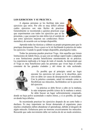 8
LOS EJERCICIOS Y SU PRÁCTICA
A algunas personas se les facilitan más unos
ejercicios que otros. Por ello es muy difícil afirmar
cuáles ejercicios son más fáciles de practicar.
Generalmente se recomienda a quienes practican yoga
que experimenten con todos los ejercicios que se les
presentan, y que escojan los más útiles (en el sentido de
que estos ejercicios mejoran sus condiciones físico-
mentales), de acuerdo con su tiempo disponible.
Aprenda todas las técnicas y elabore su propio programa para que lo
practique diariamente. Poco a poco se le irá facilitando la práctica de todos
los ejercicios. Cuando le quede tiempo disponible, practíquelos todos.
Todas las personas pueden practicar Yoga. Aún aquellas que tienen
limitaciones de índole física, ya que con un trabajo supervisado y adaptado
a esas limitaciones pueden beneficiarse enormemente de su práctica.
La experiencia replicada a lo largo de todo el mundo, ha demostrado que
el Yoga es muy beneficioso para las personas que viven bajo el estrés
constante de las grandes ciudades y del ritmo de vida acelerado.
Es posible que al principio usted no logre
ejecutar los ejercicios tal como se le describen, pero
esto no debe ser causa de desesperación ni ansiedades.
Con la práctica constante, usted irá notando como se
flexibilizan sus músculos, facilitándose así la ejecución
del ejercicio.
La práctica se debe llevar a cabo en la mañana,
lo más temprano posible (cinco de la mañana o antes).
Se debe buscar un lugar suficientemente oxigenado,
donde no haya polvo acumulado o malos olores, y si es posible, un lugar
en donde haya árboles.
Se recomienda practicar los ejercicios después de un corto baño o
duchazo. Es muy importante no forzar demasiado el organismo, pues
muchos estudiantes deben abandonar el aprendizaje, debido al desgarre de
algún músculo. Esfuércese pero no tensione excesivamente los músculos.
Recuerde que cada movimiento debe ser realiza do de un modo armónico.
 
