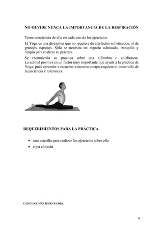 9
NO OLVIDE NUNCA LA IMPORTANCIA DE LA RESPIRACIÓN
Tome conciencia de ella en cada uno de los ejercicios.
El Yoga es una disciplina que no requiere de artefactos sofisticados, ni de
grandes espacios. Sólo se necesita un espacio adecuado, tranquilo y
limpio para realizar su práctica.
Se recomienda su práctica sobre una alfombra o colchoneta.
La actitud positiva es un factor muy importante que ayuda a la práctica de
Yoga, pues aprender a escuchar a nuestro cuerpo requiere el desarrollo de
la paciencia y tolerancia.
REQUERIMIENTOS PARA LA PRÁCTICA
• una esterilla para realizar los ejercicios sobre ella
• ropa cómoda
CANDIDO DÍAZ HERNÁNDEZ
 