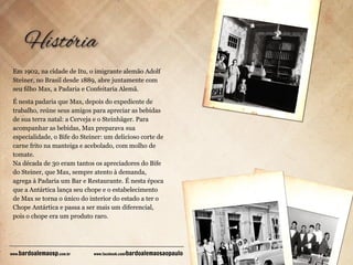 Em 1902, na cidade de Itu, o imigrante alemão Adolf
Steiner, no Brasil desde 1889, abre juntamente com
seu ﬁlho Max, a Padaria e Confeitaria Alemã.
É nesta padaria que Max, depois do expediente de
trabalho, reúne seus amigos para apreciar as bebidas
de sua terra natal: a Cerveja e o Steinhäger. Para
acompanhar as bebidas, Max preparava sua
especialidade, o Bife do Steiner: um delicioso corte de
carne frito na manteiga e acebolado, com molho de
tomate.
Na década de 30 eram tantos os apreciadores do Bife
do Steiner, que Max, sempre atento à demanda,
agrega à Padaria um Bar e Restaurante. É nesta época
que a Antártica lança seu chope e o estabelecimento
de Max se torna o único do interior do estado a ter o
Chope Antártica e passa a ser mais um diferencial,
pois o chope era um produto raro.

bardoalemaosp.com.br

www.

www.facebook.com/

bardoalemaosaopaulo

 