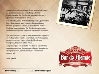 Esta receita, saborosíssima, aliada ao generoso corte
de carnes selecionadas com atenção, fez da
Parmegiana do Bar do Alemão a mais conhecida e
apreciada Parmegiana do Brasil.
Nos anos 60, deixa de funcionar a padaria, passando o
Bar e Restaurante a ser o centro das atenções da
terceira geração da família, o qual Marcos Netto e
Paulo Jr. modernizam o Bar do Alemão, com uma
reforma que tornou o ambiente ainda mais acolhedor.
Por volta de 1990 a quarta geração assume o comando
do restaurante e resolve levar a famosa Parmegiana a
outros horizontes e abre o Bar do Alemão em
Campinas, Sorocaba e São Paulo.
É a paixão pela boa comida, boa bebida e o convívio
com os amigos que faz com que o Bar do Alemão, em
qualquer cidade, continue sendo o sucesso que
sempre foi.
Bom apetite!

bardoalemaosp.com.br

www.

www.facebook.com/

bardoalemaosaopaulo

 
