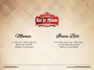 Av. Juriti, 651 - CEP: 04520-001
Moema, São Paulo/SP
Telefone: (11) 5052.8333

bardoalemaosp.com.br

www.

R. Dr. Mário Ferraz, 490 - CEP: 01453011 Itaim Bibi, São Paulo/SP
Telefone: (11) 3078.3828

www.facebook.com/

bardoalemaosaopaulo

 