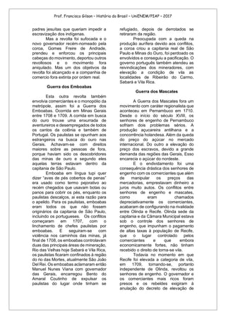 Prof. Francisco Gilson – História do Brasil – UniENEM/PIAP – 2017
padres jesuítas que queriam impedir a
escravização dos indígenas.
Mas a revolta foi sufocada e o
novo governador recém-nomeado pela
coroa, Gomes Freire de Andrade,
prendeu e enforcou os principais
cabeças do movimento, deportou outros
revoltosos e o movimento fora
aniquilado. Mas um dos objetivos da
revolta foi alcançado e a companhia de
comercio fora extinta por ordem real.
Guerra dos Emboabas
Esta outra revolta também
envolvia comerciantes e o monopólio da
metrópole, assim foi a Guerra dos
Emboabas. Ocorrida em Minas Gerais
entre 1708 e 1709. A corrida em busca
do ouro trouxe uma enxurrada de
aventureiros e desempregados de todos
os cantos da colônia e também de
Portugal. Os paulistas se opunham aos
estrangeiros na busca do ouro nas
Gerais. Achavam-se com direitos
maiores sobre as pessoas de fora,
porque haviam sido os descobridores
das minas de ouro e segundo eles
aquelas terras estavam dentro da
capitania de São Paulo.
Emboaba em língua tupi quer
dizer “aves de pés cobertos de penas”
era usado como termo pejorativo ao
recém chegados que usavam botas ou
panos para cobrir os pés, enquanto os
paulistas descalços, ai esta razão para
o apelido. Para os paulistas, emboabas
eram todos os que não fossem
originários da capitania de São Paulo,
incluindo os portugueses. Os conflitos
começaram em 1707, com o
linchamento de chefes paulistas por
emboabas. E seguiram-se com
violência nos caminhos das minas, já
final de 1708, os emboabas controlavam
duas das principais áreas de mineração,
Rio das Velhas hoje Sabará e Vila Rica,
os paulistas ficaram confinados à região
do rio das Mortes, atualmente São João
Del Rei. Os emboabas aclamaram então
Manuel Nunes Viana com governador
das Gerais, encarregou Bento do
Amaral Coutinho de expulsar os
paulistas do lugar onde tinham se
refugiado, depois de derrotados se
retiraram da região.
Preocupada com a queda na
produção aurífera devido aos conflitos,
a coroa criou a capitania real de São
Paulo e Minas do Ouro, foi perdoado os
envolvidos e conseguiu a pacificação. O
governo português também atendeu as
reivindicações dos mineradores, com
elevação a condição de vila as
localidades de Ribeirão do Carmo,
Sabará e Vila Rica.
Guerra dos Mascates
A Guerra dos Mascates fora um
movimento com caráter regionalista que
aconteceu em Pernambuco em 1710.
Desde o início do século XVIII, os
senhores de engenho de Pernambuco
sofriam dois problemas sérios. A
produção açucareira antilhana e a
concorrência holandesa. Além da queda
do preço do açúcar no mercado
internacional. Do outro a elevação do
preço dos escravos, devido a grande
demanda das regiões das Gerais, Esso
encarecia o açúcar do nordeste.
E o endividamento foi uma
consequência drástica dos senhores de
engenho com os comerciantes que além
de manipular os preços das
mercadorias, emprestavam dinheiro a
juros muito autos. Os conflitos entre
senhores de engenho e mascates,
como eram chamados
depreciativamente os comerciantes,
acabaram de configurando na rivalidade
entre Olinda e Recife. Olinda sede da
capitania e da Câmara Municipal estava
sob o controle dos senhores de
engenho, que impunham o pagamento
de altas taxas à população de Recife,
que o lugar controlado pelos
comerciantes e que embora
economicamente fortes, não tinham
recebido o direito de torna-se vila.
Todavia no momento em que
Recife foi elevada a categoria de vila,
em 1709, tornando-se, portanto
independente de Olinda, revoltou os
senhores de engenho. O governador e
os comerciantes mais ricos foram
presos e os rebeldes exigiram à
anulação do decreto de elevação de
 