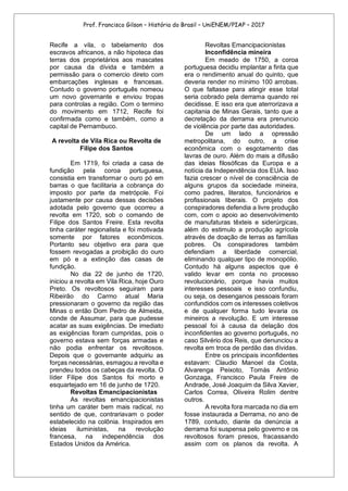Prof. Francisco Gilson – História do Brasil – UniENEM/PIAP – 2017
Recife a vila, o tabelamento dos
escravos africanos, a não hipoteca das
terras dos proprietários aos mascates
por causa da dívida e também a
permissão para o comercio direto com
embarcações inglesas e francesas.
Contudo o governo português nomeou
um novo governante e enviou tropas
para controlas a região. Com o termino
do movimento em 1712, Recife foi
confirmada como e também, como a
capital de Pernambuco.
A revolta de Vila Rica ou Revolta de
Filipe dos Santos
Em 1719, foi criada a casa de
fundição pela coroa portuguesa,
consistia em transformar o ouro pó em
barras o que facilitaria a cobrança do
imposto por parte da metrópole. Foi
justamente por causa dessas decisões
adotada pelo governo que ocorreu a
revolta em 1720, sob o comando de
Filipe dos Santos Freire. Esta revolta
tinha caráter regionalista e foi motivada
somente por fatores econômicos.
Portanto seu objetivo era para que
fossem revogadas a proibição do ouro
em pó e a extinção das casas de
fundição.
No dia 22 de junho de 1720,
iniciou a revolta em Vila Rica, hoje Ouro
Preto. Os revoltosos seguiram para
Ribeirão do Carmo atual Maria
pressionaram o governo da região das
Minas o então Dom Pedro de Almeida,
conde de Assumar, para que pudesse
acatar as suas exigências. De imediato
as exigências foram cumpridas, pois o
governo estava sem forças armadas e
não podia enfrentar os revoltosos.
Depois que o governante adquiriu as
forças necessárias, esmagou a revolta e
prendeu todos os cabeças da revolta. O
líder Filipe dos Santos foi morto e
esquartejado em 16 de junho de 1720.
Revoltas Emancipacionistas
As revoltas emancipacionistas
tinha um caráter bem mais radical, no
sentido de que, contrariavam o poder
estabelecido na colônia. Inspirados em
ideias iluministas, na revolução
francesa, na independência dos
Estados Unidos da América.
Revoltas Emancipacionistas
Inconfidência mineira
Em meado de 1750, a coroa
portuguesa decidiu implantar a finta que
era o rendimento anual do quinto, que
deveria render no mínimo 100 arrobas.
O que faltasse para atingir esse total
seria cobrado pela derrama quando rei
decidisse. E isso era que aterrorizava a
capitania de Minas Gerais, tanto que a
decretação da derrama era prenuncio
de violência por parte das autoridades.
De um lado a opressão
metropolitana, do outro, a crise
econômica com o esgotamento das
lavras de ouro. Além do mais a difusão
das ideias filosóficas da Europa e a
notícia da Independência dos EUA. Isso
fazia crescer o nível de consciência de
alguns grupos da sociedade mineira,
como padres, literatos, funcionários e
profissionais liberais. O projeto dos
conspiradores defendia a livre produção
com, com o apoio ao desenvolvimento
de manufaturas têxteis e siderúrgicas,
além do estimulo a produção agrícola
através de doação de terras as famílias
pobres. Os conspiradores também
defendiam a liberdade comercial,
eliminando qualquer tipo de monopólio.
Contudo há alguns aspectos que é
valido levar em conta no processo
revolucionário, porque havia muitos
interesses pessoais e isso confundiu,
ou seja, os desenganos pessoais foram
confundidos com os interesses coletivos
e de qualquer forma tudo levaria os
mineiros a revolução. E um interesse
pessoal foi à causa da delação dos
inconfidentes ao governo português, no
caso Silvério dos Reis, que denunciou a
revolta em troca de perdão das dívidas.
Entre os principais inconfidentes
estavam: Claudio Manoel da Costa,
Alvarenga Peixoto, Tomás Antônio
Gonzaga, Francisco Paula Freire de
Andrade, José Joaquim da Silva Xavier,
Carlos Correa, Oliveira Rolim dentre
outros.
A revolta fora marcada no dia em
fosse instaurada a Derrama, no ano de
1789, contudo, diante da denúncia a
derrama foi suspensa pelo governo e os
revoltosos foram presos, fracassando
assim com os planos da revolta. A
 
