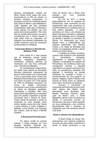 Prof. Francisco Gilson – História do Brasil – UniENEM/PIAP – 2017
devassa (investigação) iniciada em
Minas Gerais durou quase três anos,
encerrando-se no Rio de Janeiro. A
primeira sentença condenando 11
acusados a morte, foi modificada depois
pela rainha D. Maria I, que estabeleceu,
então degredo aos dez principais
conspiradores, tendo sido condenado a
morte apenas Tira Dentes, que fora
usado como bode expiatório. Tido como
líder da revolta pelos juízes e os outros
inconfidentes era o menos letrado e
mais pobre entre os conjurados. Os
religiosos que também participaram da
revolta cumpriram pena em conventos
penitenciários na metrópole.
Conjuração Baiana ou Revolta dos
Alfaiates (1798)
Esta revolta foi a mais popular
que as anteriores, porque muitos
alfaiates, sapateiros, bordadores,
carpinteiros, pedreiros aderiram ao
movimento, por isso ficou conhecido
como “Revolta dos Alfaiates”.
Os conspiradores influenciados,
por ideias mais radicais da Revolução
francesa (jacobinos), planejavam de
alguma forma acabar com a escravidão
e com o preconceito racial, fundar uma
República Democrática que comerciaria
com todos os países. Em 12 de agosto
de 1798, os revoltosos colocaram nos
muros da cidade manuscritos
convidando o povo a luta e proclamando
os ideais de liberdade, igualdade,
fraternidade e república. Mas seus
planos foram descobertos e a repressão
agiu com rapidez, impedindo a reunião
convocada para o Campo do Dique.
Foram presas 49 pessoas e sendo as
sentenças as mais variadas como
exílios, açoites e pena de morte. Coube
a pena máxima a quatro soldados e
alfaiates: Lucas Dantas, Luiz Gonzaga
das Virgens, João de Deus e Manoel
Faustino.
A Revolução Pernambucana
Foi última revolta do período
colonial, o Brasil passava por uma
situação bastante diferente dos
movimentos que antecederam com a
vinda da família real o Brasil tinha
passado por uma profunda
transformação.
No ano de 1817, a revolta
desencadeou-se em na capitania de
Pernambuco, esse movimento se deu
basicamente pela crise econômica no
qual Pernambuco e o nordeste como um
todo vinham passando. A revolta
aconteceu em meio a uma difusão dos
ideais franceses ensinados e debatidos
dentro das entidades como o Areópago
de Itambé e também no seminário de
Olinda. Foi influenciado por outros
fatores como a independência das
colônias espanholas, dos Estados
Unidos e as ideias de liberdade que
vinham se propagando desde o século
anterior em todo o Brasil.
A eclosão da revolta aconteceu
quando José de Barros Lima assassina
um comandante português,
rapidamente a rebelião entre os
militares e a população da capitania de
Pernambuco. Os revoltosos assim que
conseguiram dominar a situação
organizaram um governo provisório que
entre as providencias adotadas fora
estender o movimento as demais
capitanias do nordeste e buscar o
reconhecimento do novo governo no
exterior. Alagoas, Ceará, Paraíba e Rio
Grande do Norte foram as capitanias
para onde o movimento se expandiu.
Contudo o movimento foi
duramente reprimido pelo governo de D.
João. Alguns dos líderes foram
executados como Domingos José
Martins, Domingos Teotônio, Jorge,
José de Barros Lima, o Padre
Miguelinho dentre outros envolvidos na
revolta. O movimento ocorrido em
Pernambuco não teve o êxito esperado
por seus participantes, mas contribuiu
decisivamente para o processo de
independia que viria acontecer tempos
mais tarde.
Brasil a caminho da independência
O Brasil chega ao século XIX,
praticamente com mesmos problemas
do ponto de vista político, econômico e
social. O Brasil continuava a ser
 