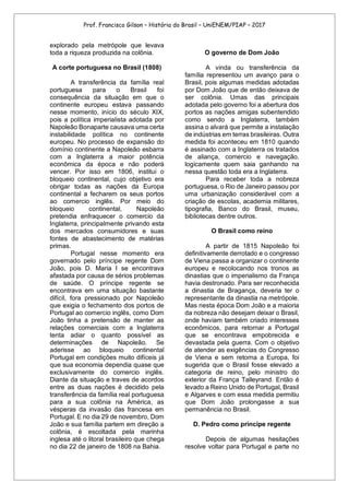Prof. Francisco Gilson – História do Brasil – UniENEM/PIAP – 2017
explorado pela metrópole que levava
toda a riqueza produzida na colônia.
A corte portuguesa no Brasil (1808)
A transferência da família real
portuguesa para o Brasil foi
consequência da situação em que o
continente europeu estava passando
nesse momento, início do século XIX,
pois a política imperialista adotada por
Napoleão Bonaparte causava uma certa
instabilidade política no continente
europeu. No processo de expansão do
domínio continente a Napoleão esbarra
com a Inglaterra a maior potência
econômica da época e não poderá
vencer. Por isso em 1806, institui o
bloqueio continental, cujo objetivo era
obrigar todas as nações da Europa
continental a fecharem os seus portos
ao comercio inglês. Por meio do
bloqueio continental, Napoleão
pretendia enfraquecer o comercio da
Inglaterra, principalmente privando esta
dos mercados consumidores e suas
fontes de abastecimento de matérias
primas.
Portugal nesse momento era
governado pelo príncipe regente Dom
João, pois D. Maria I se encontrava
afastada por causa de sérios problemas
de saúde. O príncipe regente se
encontrava em uma situação bastante
difícil, fora pressionado por Napoleão
que exigia o fechamento dos portos de
Portugal ao comercio inglês, como Dom
João tinha a pretensão de manter as
relações comerciais com a Inglaterra
tenta adiar o quanto possível as
determinações de Napoleão. Se
aderisse ao bloqueio continental
Portugal em condições muito difíceis já
que sua economia dependia quase que
exclusivamente do comercio inglês.
Diante da situação e traves de acordos
entre as duas nações é decidido pela
transferência da família real portuguesa
para a sua colônia na América, as
vésperas da invasão das francesa em
Portugal. E no dia 29 de novembro, Dom
João e sua família partem em direção a
colônia, é escoltada pela marinha
inglesa até o litoral brasileiro que chega
no dia 22 de janeiro de 1808 na Bahia.
O governo de Dom João
A vinda ou transferência da
família representou um avanço para o
Brasil, pois algumas medidas adotadas
por Dom João que de então deixava de
ser colônia. Umas das principais
adotada pelo governo foi a abertura dos
portos as nações amigas subentendido
como sendo a Inglaterra, também
assina o alvará que permite a instalação
de indústrias em terras brasileiras. Outra
medida foi aconteceu em 1810 quando
é assinado com a Inglaterra os tratados
de aliança, comercio e navegação,
logicamente quem saia ganhando na
nessa questão toda era a Inglaterra.
Para receber toda a nobreza
portuguesa, o Rio de Janeiro passou por
uma urbanização considerável com a
criação de escolas, academia militares,
tipografia, Banco do Brasil, museu,
bibliotecas dentre outros.
O Brasil como reino
A partir de 1815 Napoleão foi
definitivamente derrotado e o congresso
de Viena passa a organizar o continente
europeu e recolocando nos tronos as
dinastias que o imperialismo da França
havia destronado. Para ser reconhecida
a dinastia de Bragança, deveria ter o
representante da dinastia na metrópole.
Mas nesta época Dom João e a maioria
da nobreza não desejam deixar o Brasil,
onde haviam também criado interesses
econômicos, para retornar a Portugal
que se encontrava empobrecida e
devastada pela guerra. Com o objetivo
de atender as exigências do Congresso
de Viena e sem retorna a Europa, foi
sugerida que o Brasil fosse elevado a
categoria de reino, pelo ministro do
exterior da França Talleyrand. Então é
levado a Reino Unido de Portugal, Brasil
e Algarves e com essa medida permitiu
que Dom João prolongasse a sua
permanência no Brasil.
D. Pedro como príncipe regente
Depois de algumas hesitações
resolve voltar para Portugal e parte no
 