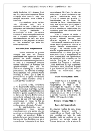 Prof. Francisco Gilson – História do Brasil – UniENEM/PIAP – 2017
dia 26 de abril de 1821, deixa no Brasil
seu filho como governo regente. Nesse
momento abre caminho para uma
possível separação entre colônia e
metrópole.
Logo depois da partida de Dom
João tornou-se muito claro a
contradição no meio político da corte
portuguesa que defendiam o liberalismo
em Portugal, pretendiam a
recolonização do Brasil. Tais medidas
tomadas na antiga metrópole revelou-se
que a burguesia portuguesa via no
restabelecimento do pacto em terras
brasileiras a solução para a superação
da crise econômica que reino luso
estava enfrentando.
Proclamação da independência
Quando marcaram os grandes
avanços das lutas dos patriotas
centralizada com objetivo de manter o
príncipe em terras braseiras em
desobediência as determinações vindas
da corte. E a mobilização tornou-se
intensa e através de um manifesto com
aproximadamente com oito mil
assinaturas foi entregue a D. Pero a sua
permanência. No momento da entrega
abaixo-assinado José Clemente Pereira
discursou e afirma que a volta do
príncipe levaria a ruptura entre Brasil e
Portugal. Nesse momento tomou e
decide por ficar “dia do fico”.
O general Avilês, comandante
do Rio de Janeiro fiel à corte portuguesa
tentou o embarque do príncipe regente,
mas foi frustrado pela mobilização dos
brasileiros que se agruparam em armas
no Campo de Santana. Em fevereiro, o
comandante português era obrigado a
retirar-se do país e D. Pedro proibiu o
desembarque de tropas no Rio de
Janeiro para substituir a divisão
auxiliadora que retornava a Portugal.
Os acontecimentos que se
desencadearam nesse período
mergulharam em uma grande crise no
governo e os ministros portugueses féis
as cortem se demitiram. Então o
príncipe forma um novo ministério sob a
liderança de José Bonifácio, que até o
momento era vice-presidente da Junta
governativa de São Paulo. No mês que
se seguiram, o governo estabelecia que
qualquer determinação vinda de
Portugal só poderia ser acatada por
determinações de D. Pedro. Na
capitania da Bahia, desencadeava-se
numa luta entre tropas portuguesas e
brasileiras. Cada vez mais ficava
evidente através das mobilizações dos
brasileiros, que o país caminhava rumo
a independência.
Com o objetivo de conter a
decisão de do príncipe as cortes tomam
algumas medidas radicais, pois
declaram ilegítima a Assembleia
Constituinte que fora reunida no Brasil e
tornam ilegal o governo do príncipe no
deveria retornar imediatamente a
Portugal. Tais atitudes foram que
levaram ao gesto exasperado do dia 7
de setembro de 1822 antes que “algum
aventureiro” o faça. A independência do
Brasil foi conduzida sem a participação
da população, sob a liderança de um
príncipe português e do partido
brasileiro que ocupava o ministério.
Classe dominante, ou seja, os grandes
senhores de terras, instalados no poder
e que manteriam por muito tempo o
controle da recém-criada nação
brasileira.
Brasil Império (1822 a 1889)
Brasil império é o período que
compreende a instalação da
independência em 1822 a até a
proclamação da Republica em 1889.
Mas o império pode ser dividido em três
etapas que vai de 1822 a 1831, o
primeiro reinado, de 1831 a 1840 temos
o período regencial e finalmente de
1840 a 1889 segundo reinado.
Primeiro reinado (1822-31)
Guerra de independência
Em algumas regiões do país, forças
portuguesas tentaram resistir à
independência do Brasil, mas foram
logo vencidas em lutas de curta
duração, muito ao contrário do que
ocorreram nos demais países da
América espanhola onde a guerra de
 
