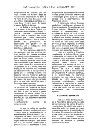 Prof. Francisco Gilson – História do Brasil – UniENEM/PIAP – 2017
independência se perdurou por um
longo período. Os maiores focos de
resistência se encontravam na Bahia e
no Pará. Contra eles desencadeou-se
uma luta de forças populares locais que,
mais tarde tiveram ajuda de tropas
enviadas do Rio de Janeiro.
Na Bahia o movimento esteve
sob a liderança de Maria Quitéria que
mantiveram encurraladas as tropas do
general Madeira, definitivamente
vencida com a chegada das tropas
mandadas por D. Pedro, comandadas
pelo general francês Labatut. Com a
derrota dos portugueses foi
estabelecido um governo fiel ao
imperador, sem a participação direta
das classes populares.
No Pará, o processo ocorrido foi
bem parecido, mas que terminou com
uma tragédia. As classes populares
derrotaram o domínio português com a
ajuda de forças navais, mandadas do
Rio de Janeiro e que eram comandadas
pelo mercenário inglês Grenfell. Com
ajuda deste favoreceu a implantação de
um governo fiel a D. Pedro, mas inda
impopular na província. Os paraenses
se rebelaram contra o novo governo, e
contra eles o comande reprimiu com
bastante violência. Trezentos patriotas
foram encarcerados, lotando os porões
de navios. No sobre ele foi mandado
atirar cal viva pelas escotilhas, após o
fato quase todos morreram.
Depois da reduzida resistência
na província da Cisplatina as forças
portuguesas foram finalmente vencidas,
em todo o país se impôs o poder
centralizador do Rio de Janeiro com a
aliança das classes dominantes de cada
província, ou seja, os senhores de terras
e escravos.
Reconhecimento externo da
independência
No que se refere as relações
exteriores, o império brasileiro enfrentou
primeiro lugar o reconhecimento da
independência. Pois de acordo com o
Congresso de Viena, nenhum Estado
europeu poderia reconhecer a nova
nação antes que Portugal. Deste modo,
em 1824, os Estados Unidos foram a
primeira nação a reconhecer o brasil
independente, de acordo com a doutrina
Monroe que se opunha as tentativas de
recolonização pelos europeus, nesse
período teve o reconhecimento da
Argentina e México.
A diplomacia inglesa desejava
estabelecer relações com o império do
Brasil e pressionou Portugal para o que
fizesse primeiro. Negociados pelos
ingleses o reconhecimento veio
acontecer em agosto de 1825, no qual
obrigava o Brasil a pagar uma vultosa
quantia de dois milhões de libras à sua
ex-metrópole. A Inglaterra com de praxe
foi quem de fato lucrou com esse
processo, porque emprestou o dinheiro
ao governo brasileiro. E Portugal devia
aos bancos ingleses, cuja indenização
foi usada para saldar tais dividas.
Logo em seguida a Inglaterra
reconheceria a independência, mais
precisamente em outubro de 1825 e
passava a negociar um novo tratado de
comercio e amizade, assinado no mês
seguinte onde termos eram
semelhantes aos tratados de 1810 no
governo joanino. Dentre acordos nos
tratados de 1826 o Brasil se
comprometia a abolir o tráfico negreiro
em um próximo. A Inglaterra continuou
a ter exclusividade na economia
brasileira, mas que veio a mudar na
década de 1820 outras nações
europeias estabeleceram relações
diplomáticas e comerciais e seguida
começaram a pagar a mesma tarifa de
quinze por cento que até então era
exclusividade dos comerciantes
ingleses.
A Assembleia constituinte
Nos anos finais de 1822, reuniu-
se a Assembleia constituinte, liderada
por componentes do partido brasileiro,
representante da aristocracia agrária e
escravista entre as figuras de maior
representação estava Antônio Carlos de
Andrada e Silva irmão de José Bonifácio
aquele que tinha atuado na revolução de
1817. Os trabalhos duraram
aproximadamente seis meses no qual
trataram de elaborar a primeira
constituição do Brasil.
 