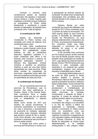 Prof. Francisco Gilson – História do Brasil – UniENEM/PIAP – 2017
Contudo a primeira carta
constitucional apesar de bastante
conservador não agradou o imperador,
porque limitava o poder imperial pelo
Legislativo e também porque hostilizava
os portugueses. D. Pedro acaba
dissolvendo a constituinte e manda
prender os deputados, tal episódio ficou
conhecido como “noite da agonia”.
A constituição de 1824
Depois de dissolvida a
Constituinte D. Pedro nomeia uma
comissão com intuito de elaborar uma
constituição para o país.
A nova carta constitucional
fortaleceu o poder imperial, como de se
esperar. Era estabelecido quatro
poderes os três já conhecidos
executivo, legislativo, judiciário e o
poder moderador este último a ser
exercido pelo monarca e possuía as
seguintes atribuições: dissolver a
Câmara dos Deputados; nomear
ministros e escolher os senadores
vitalícios a partir de uma lista tríplice
apresentada por cada província. Podia
ainda nomear os presidentes de
províncias, suspender juízes além dos
atos dos conselhos provinciais que eram
as assembleias de cada província.
A confederação do Equador
Foi um movimento teve início na
província de Pernambuco, que no
decorrer das lutas estendeu-se a
Paraíba, Ceará, e Rio Grande Norte.
Este movimento tinha o caráter
separatista ainda que por um período
curto é estabelecido o sistema
republicano.
Assim como revolta de 1817 que
resultou de causas econômicas. A
economia exportadora se encontrava
em crise e acentuava o esvaziamento
da economia do nordeste, agravado
ainda pelos autos impostos cobrados
pelo governo central do Rio e Janeiro.
Junta vinha também uma solução em
aumentar a autonomia das províncias e
diminuir poder central.
A revolta teve como centro a
província de Pernambuco e contou com
a participação de diversos setores da
sociedade. As ideias foram amplamente
empregadas dois jornalistas que são
Cipriano Barata e frei Joaquim do Amor
Divino Caneca.
Cipriano Barata um velho
conhecido da conjura dos Alfaiates e da
revolta de 1817 e ficou conhecido como
“o homem de todas as revoluções”. Em
1823 quando dirigia os seus inúmeros
jornais, A Sentinela da Liberdade na
Guarita de Pernambuco, na qual
atacava violentamente o despotismo de
D. Pedro, as ameaças de recolonização.
Em novembro antes que fosse
instaurado o movimento do qual
defendia foi preso e na prisão
permaneceu até 1830.
O frei carmelita mais conhecido
por frei Caneca porque vendia canecas
nas ruas de Recife quando criança, ele
também havia participado de revolta de
1817. Logo depois da prisão de Cipriano
Barata, funda o Tifis Pernambucano que
atacava a carta outorgada pelo
imperador e, em especial seu caráter
centralizador, pregava uma estrutura
republica e federalista para o Brasil.
A revolução desencadeou-se a 2
de junho de 1824 quando D. Pedro
mandou destituir o governo de
Pernambuco Manuel Pais de Andrade
grande proprietário de terras e defensor
ideias e federalistas. Tendo à frente Pais
de Andrade, os revolucionários
proclamaram a Confederação do
Equador, a ser formada inicialmente
pelas províncias do nordeste,
conclamando o restante do Brasil a
segui-las. A massa da camada mais
popular também aderiu ao movimento.
Fora de Pernambuco,
movimento não chegou a se consolidar
e no Rio de Janeiro e Bahia era
organizada a repressão, visando
liquidar o movimento, D. Pedro contrai
mais um empréstimo junto aos
banqueiros ingleses com intuito de
organizar um exército e o pagamento de
uma esquadra inglesa comandada pelo
Lord Thomas Cochrane. O porto de
Recife foi bloqueado as tropas foram
desembarcadas, e os rebeldes
enfraquecidos e sem preparo militar,
 
