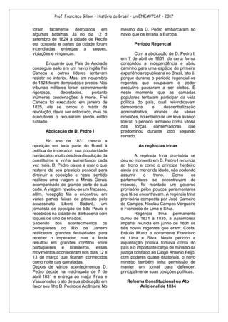 Prof. Francisco Gilson – História do Brasil – UniENEM/PIAP – 2017
foram facilmente derrotados em
algumas batalhas. Já no dia 12 d
setembro de 1824 a cidade de Recife
era ocupada e partes da cidade foram
incendiadas entregas a saques,
violações e vinganças.
Enquanto que Pais de Andrade
conseguia asilo em um navio inglês frei
Caneca e outros líderes tentavam
resistir no interior. Mas, em novembro
de 1824 foram derrotados e presos. Nos
tribunais militares foram extremamente
rigorosos, decretados, portanto
inúmeras condenações à morte. Frei
Caneca foi executado em janeiro de
1825, ele se tornou o mártir da
revolução, devia ser enforcado, mas os
executores o recusaram sendo então
fuzilado.
Abdicação de D. Pedro I
No ano de 1831 crescia a
oposição em toda parte do Brasil á
política do imperador, sua popularidade
havia caído muito desde a dissolução da
constituinte e vinha aumentando cada
vez mais. D, Pedro passa a usar o que
restava de seu prestigio pessoal para
diminuir a oposição e neste sentido
realizou uma viagem a Minas Gerais
acompanhado de grande parte de sua
corte. A viagem revelou-se um fracasso,
além, recepção fria o encontrou em
várias partes faixas de protesto pelo
assassinato Libero Badaró, um
jornalista de oposição de São Paulo e
recebidos na cidade de Barbacena com
toques de sino de finados.
Sabendo dos acontecimentos os
portugueses do Rio de Janeiro
realizaram grandes festividades para
receber o imperador, mas a festa
resultou em grandes conflitos entre
portugueses e brasileiros, esses
movimentos aconteceram nos dias 12 e
13 de março que ficaram conhecidos
como noite das garrafadas.
Depois de vários acontecimentos D.
Pedro decide na madrugada de 7 de
abril 1831 e entrega ao major Frias e
Vasconcelos o ato de sua abdicação em
favor seu filho D. Pedro de Alcântara. No
mesmo dia D. Pedro embarcaram no
navio que os levaria a Europa.
Período Regencial
Com a abdicação de D. Pedro I,
em 7 de abril de 1831, de certa forma
consolidou a independência e abriu
caminho para uma espécie de primeira
experiência republicana no Brasil, isto é,
porque durante o período regencial os
regentes que ocupavam o poder
executivo passaram a ser eleitos. É
neste momento que as camadas
populares tentaram participar da vida
política do país, qual reivindicavam
democracia e descentralização
administrativa, através de várias
rebeliões, no entanto de um leve avanço
liberal, o período terminou coma vitória
das forças conservadoras que
predominou durante todo segundo
reinado.
As regências trinas
A regência trina provisória se
deu no momento em D. Pedro I renuncia
ao trono e como o príncipe herdeiro
ainda era menor de idade, não podendo
assumir o trono. Como os
parlamentares se encontravam de
recesso, foi montado um governo
provisório pelos poucos parlamentares
que lá se encontravam. A regência trina
provisória composta por José Carneiro
de Campos, Nicolau Campos Vergueiro
e Francisco de Lima e Silva.
Regência trina permanente
durou de 1831 a 1835, a Assembleia
imperial reunida em junho de 1831 os
três novos regentes que eram: Costa,
Bráulio Muniz e novamente Francisco
de Lima e Silva. Neste período a
inquietação política tomava conta do
país e o importante cargo de ministro da
justiça confiado ao Diogo Antônio Feijó,
com poderes quase ditatoriais, o novo
ministro também tinha permissão de
manter um jornal para defender,
principalmente suas posições políticas.
Reforma Constitucional ou Ato
Adicional de 1834
 