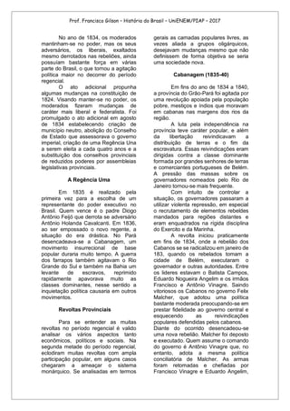 Prof. Francisco Gilson – História do Brasil – UniENEM/PIAP – 2017
No ano de 1834, os moderados
mantinham-se no poder, mas os seus
adversários, os liberais, exaltados
mesmo derrotados nas rebeliões, ainda
possuíam bastante força em várias
parte do Brasil, o que tornou a agitação
política maior no decorrer do período
regencial.
O ato adicional propunha
algumas mudanças na constituição de
1824. Visando manter-se no poder, os
moderados fizeram mudanças de
caráter mais liberal e federalista. Foi
promulgado o ato adicional em agosto
de 1834 estabelecendo criação de
município neutro, abolição do Conselho
de Estado que assessorava o governo
imperial, criação de uma Regência Una
a serem eleita a cada quatro anos e a
substituição dos conselhos provinciais
de reduzidos poderes por assembleias
legislativas provinciais.
A Regência Uma
Em 1835 é realizado pela
primeira vez para a escolha de um
representante do poder executivo no
Brasil. Quem vence é o padre Diogo
Antônio Feijó que derrota se adversário
Antônio Holanda Cavalcanti. Em 1836,
ao ser empossado o novo regente, a
situação do era drástica. No Pará
desencadeava-se a Cabanagem, um
movimento insurrecional de base
popular duraria muito tempo. A guerra
dos farrapos também agitavam o Rio
Grande do Sul e também na Bahia um
levante de escravos, reprimido
rapidamente apavorava muito as
classes dominantes, nesse sentido a
inquietação política causaria em outros
movimentos.
Revoltas Provinciais
Para se entender as muitas
revoltas no período regencial é valido
analisar os vários aspectos tanto
econômicos, políticos e sociais. Na
segunda metade do período regencial,
eclodiram muitas revoltas com ampla
participação popular, em alguns casos
chegaram a ameaçar o sistema
monárquico. Se analisadas em termos
gerais as camadas populares livres, as
vezes aliada a grupos oligárquicos,
desejavam mudanças mesmo que não
definissem de forma objetiva se seria
uma sociedade nova.
Cabanagem (1835-40)
Em fins do ano de 1834 a 1840,
a província do Grão-Pará foi agitada por
uma revolução apoiada pela população
pobre, mestiços e índios que moravam
em cabanas nas margens dos rios da
região.
A luta pela independência na
província teve caráter popular, e além
da libertação reivindicavam a
distribuição de terras e o fim da
escravatura. Essas reivindicações eram
dirigidas contra a classe dominante
formada por grandes senhores de terras
e comerciantes portugueses de Belém.
A pressão das massas sobre os
governadores nomeados pelo Rio de
Janeiro tornou-se mais frequente.
Com intuito de controlar a
situação, os governadores passaram a
utilizar violenta repressão, em especial
o recrutamento de elementos rebeldes
mandados para regiões distantes e
eram enquadrados na rígida disciplina
do Exercito e da Marinha.
A revolta iniciou praticamente
em fins de 1834, onde a rebelião dos
Cabanos se se radicalizou em janeiro de
183, quando os rebelados tomam a
cidade de Belém, executaram o
governador e outras autoridades. Entre
os lideres estavam o Batista Campos,
Eduardo Nogueira Angelim e os irmãos
Francisco e Antônio Vinagre. Saindo
vitoriosos os Cabanos no governo Felix
Malcher, que adotou uma política
bastante moderada preocupando-se em
prestar fidelidade ao governo central e
esquecendo as reivindicações
populares defendidas pelos cabanos.
Diante do ocorrido desencadeou-se
uma nova rebelião. Malcher foi deposto
e executado. Quem assume o comando
do governo é Antônio Vinagre que, no
entanto, adota a mesma política
conciliatória de Malcher. As armas
foram retomadas e chefiadas por
Francisco Vinagre e Eduardo Angelim,
 