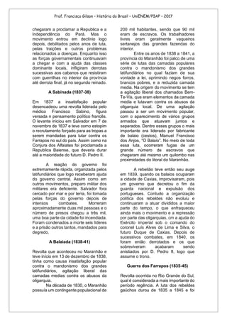 Prof. Francisco Gilson – História do Brasil – UniENEM/PIAP – 2017
chegaram a proclamar a Republica e a
Independência do Pará. Mas o
movimento entrou em declínio logo
depois, debilitados pelos anos de luta,
pelas traições e outros problemas
relacionados a doenças. Enquanto isso
as forças governamentais continuavam
a chegar e com a ajuda das classes
dominante locais, infligiram derrotas
sucessivas aos cabanos que resistiram
com guerrilhas no interior da província
até derrota final, já no segundo reinado.
A Sabinada (1837-38)
Em 1837 a insatisfação popular
desencadeou uma revolta liderada pelo
médico Francisco Sabino, figura
versada n pensamento político francês.
O levante iniciou em Salvador em 7 de
novembro de 1837 e teve como estopim
o recrutamento forçado para as tropas a
serem mandadas para lutar contra os
Farrapos no sul do país. Assim como na
Conjura dos Alfaiates foi proclamada a
Republica Baiense, que deveria durar
até a maioridade do futuro D. Pedro II.
A reação do governo foi
extremamente rápida, organizada pelos
latifundiários que logo receberam ajuda
do governo central. Assim como em
outros movimentos, preparo militar dos
militares era deficiente. Salvador fora
cercado por mar e por terra, foi tomada
pelas forças do governo depois de
intensos combates. Morreram
aproximadamente duas mil pessoas e o
número de presos chegou a três mil,
uma boa parte da cidade foi incendiada.
Foram condenados a morte seis líderes
e a prisão outros tantos, mandados para
degredo.
A Balaiada (1838-41)
Revolta que aconteceu no Maranhão e
teve início em 13 de dezembro de 1838,
tinha como causa insatisfação popular
contra o mandonismo dos grandes
latifundiários, agitação liberal das
camadas medias contra os abusos da
oligarquia.
Na década de 1830, o Maranhão
possuía um contingente populacional de
200 mil habitantes, sendo que 90 mil
eram de escravos. Os trabalhadores
livres eram geralmente vaqueiros
sertanejos das grandes fazendas do
interior.
Entre os anos de 1838 a 1841, a
província do Maranhão foi palco de uma
série de lutas das camadas populares
contra o mandonismo dos grandes
latifundiários no qual faziam de sua
vontade a lei, oprimindo negos forros,
brancos pobres, e a reduzida camada
media. Na origem do movimento se tem
a agitação liberal dos chamados Bem-
Te-Vis, que eram elementos da camada
media e lutavam contra os abusos da
oligarquia local. De uma agitação
passou a ser um movimento popular,
com o aparecimento de vários grupos
armados que atuavam juntos e
separados. Dentre esses grupos o mais
importante era liderado por fabricante
de balaio (cestos), Manuel Francisco
dos Anjos, “O Balaio”. No meio de toda
essa luta, ocorreram fugas de um
grande número de escravos que
chegaram até mesmo um quilombo nas
proximidades do litoral do Maranhão.
A rebelião teve então seu auge
em 1839, quando os balaios ocuparam
a cidade de Caxias, improvisaram, pois
um governo que decretou o fim da
guarda nacional e expulsão dos
portugueses. Contudo a organização
política dos rebeldes não evoluiu e
continuaram a atuar divididos a maior
parte do tempo, o que enfraqueceu
ainda mais o movimento e a repressão
por parte das oligarquias, cm a ajuda do
Exército imperial sob o comando do
coronel Luís Alves de Lima e Silva, o
futuro Duque de Caxias. Depois de
sucessivos combates, em 1840, os
foram então derrotados e os que
sobreviveram acabaram sendo
anistiados por D. Pedro II, logo que
assume o trono.
Guerra dos Farrapos (1835-45)
Revolta ocorrida no Rio Grande do Sul,
qual é considerada a mais importante do
período regência. A luta dos rebeldes
gaúchos durou de 1835 a 1845 e foi
 