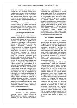 Prof. Francisco Gilson – História do Brasil – UniENEM/PIAP – 2017
terra fora erguida uma cruz com o
brasão do rei, havendo depois uma
mudança em relação ao nome deixando
de ser terra de Vera cruz, passando a
ser chamado de terra de Santa cruz,
novamente substituída em favor do
nome Brasil que desde então se tornou
definitivo.
Antes mesmo do
prosseguimento da viagem em direção
as índias, no dia dois de maio um navio
foi mandado de volta a Portugal levando
a notícia da descoberta da nova terra.
A exploração do pau-brasil
Por ser já conhecida na Europa
e ter em abundância no litoral brasileiro
o pau-brasil passou a ser a primeira
riqueza que de fato os portugueses
começaram a explorar. O pau-brasil era
usado na fabricação de corantes por
países europeus, apesar da
comercialização da madeira não ser tão
vantajosa, aos produtos como: as
especiarias e os artigos de luxo vindos
do oriente, contudo, o governo
português tratou o mais breve possível
fazer do comercio pau-brasil uma
exclusividade da coroa Lusitana. Essa
exclusividade portuguesa estava no
direito de somente esse produto ser
explorado por pessoas autorizadas pela
coroa através de concessões e a
primeira concessão foi dada a Fernão
de Noronha em 1503, em troca este
comerciante tinha que construir uma
fortaleza, também enviar ao Brasil até
seis navios por ano. A exploração do
pau-brasil, fora meramente extrativa, ou
seja, não tinha o caráter de colonização
efetiva. Todo o processo de extração da
madeira, desde o corte até o embarque
era feito pelos indígenas, no chamado
escambo no qual se trava de uma troca,
os indígenas retiravam a madeira e
recebiam objetos como: machado,
facas, roupas, espelhos etc.
As invasões estrangeiras
Durante as três primeiras
décadas, desde o descobrimento do
Brasil, não teve a efetiva ocupação do
território, por isso era alvo de invasões
estrangeiras especialmente os
franceses que reconheciam a posse
lusitana da região. E nos primeiros anos
da descoberta era frequente a presença
de franceses em busca também do pau-
brasil. A reação do governo português
foi tentar impedir, tais invasões
organizando expedições que pudessem
inibir a presença destes invasores.
Dentre essas expedições estava a de
Cristóvão Jaques em 1516, que fundou
uma feitoria Itamaracá, atualmente
Pernambuco essas ações se
perduraram por mais dez anos,
perseguindo os franceses que vinham
em busca do cobiçado pau-brasil.
Os indígenas brasileiros
Os povos indígenas já existiam
aqui no Brasil bem antes da chegada da
chegada dos portugueses. Oriundos de
povos vindos da Ásia que chegaram ao
continente americano, através do
estreito de Bering, uma parte que
aproxima os dois continentes, pois é a
teoria mais aceita pela comunidade
cientifica, dessa forma foi povoado todo
o continente americano. Contudo no
Brasil este povoamento ocorre,
tardiamente aproximadamente entre
nove a dez mil anos.
As organizações econômicas
predominantes entre os indígenas,
evidentemente aram a caça, a pesca e
a coleta de frutos e raízes etc. Na
relação com os brancos de início foi
pacifico, uma vez que os primeiros
contatos entre os dos povos foram
cordiais de 1500 a 1530, período que
Portugal ainda não tinha iniciado o
processo de colonização, dentro desse
contexto o indígena foi usado no
comercio do pau-brasil no sistema de
escambo que se dava da seguinte
maneira: os indígenas cortavam a
madeira e traziam até o ponto de
embarque geralmente nas feitorias,
onde recebiam objetos como facas,
machados, pentes dentre outros. O que
viria a mudar tempos depois com o
processo de colonização principalmente
do litoral mais adiante o interior do
Brasil.
 