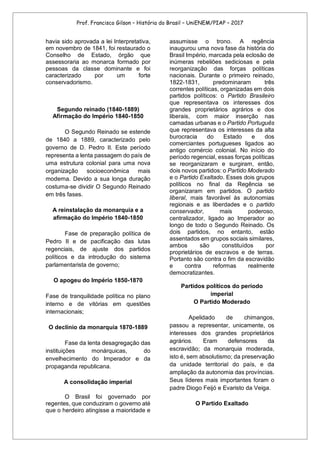 Prof. Francisco Gilson – História do Brasil – UniENEM/PIAP – 2017
havia sido aprovada a lei Interpretativa,
em novembro de 1841, foi restaurado o
Conselho de Estado, órgão que
assessoraria ao monarca formado por
pessoas da classe dominante e foi
caracterizado por um forte
conservadorismo.
Segundo reinado (1840-1889)
Afirmação do Império 1840-1850
O Segundo Reinado se estende
de 1840 a 1889, caracterizado pelo
governo de D. Pedro II. Este período
representa a lenta passagem do país de
uma estrutura colonial para uma nova
organização socioeconômica mais
moderna. Devido a sua longa duração
costuma-se dividir O Segundo Reinado
em três fases.
A reinstalação da monarquia e a
afirmação do Império 1840-1850
Fase de preparação política de
Pedro II e de pacificação das lutas
regenciais, de ajuste dos partidos
políticos e da introdução do sistema
parlamentarista de governo;
O apogeu do Império 1850-1870
Fase de tranquilidade política no plano
interno e de vitórias em questões
internacionais;
O declínio da monarquia 1870-1889
Fase da lenta desagregação das
instituições monárquicas, do
envelhecimento do Imperador e da
propaganda republicana.
A consolidação imperial
O Brasil foi governado por
regentes, que conduziram o governo até
que o herdeiro atingisse a maioridade e
assumisse o trono. A regência
inaugurou uma nova fase da história do
Brasil Império, marcada pela eclosão de
inúmeras rebeliões sediciosas e pela
reorganização das forças políticas
nacionais. Durante o primeiro reinado,
1822-1831, predominaram três
correntes políticas, organizadas em dois
partidos políticos: o Partido Brasileiro
que representava os interesses dos
grandes proprietários agrários e dos
liberais, com maior inserção nas
camadas urbanas e o Partido Português
que representava os interesses da alta
burocracia do Estado e dos
comerciantes portugueses ligados ao
antigo comércio colonial. No início do
período regencial, essas forças políticas
se reorganizaram e surgiram, então,
dois novos partidos: o Partido Moderado
e o Partido Exaltado. Esses dois grupos
políticos no final da Regência se
organizaram em partidos. O partido
liberal, mais favorável às autonomias
regionais e as liberdades e o partido
conservador, mais poderoso,
centralizador, ligado ao Imperador ao
longo de todo o Segundo Reinado. Os
dois partidos, no entanto, estão
assentados em grupos sociais similares,
ambos são constituídos por
proprietários de escravos e de terras.
Portanto são contra o fim da escravidão
e contra reformas realmente
democratizantes.
Partidos políticos do período
imperial
O Partido Moderado
Apelidado de chimangos,
passou a representar, unicamente, os
interesses dos grandes proprietários
agrários. Eram defensores da
escravidão; da monarquia moderada,
isto é, sem absolutismo; da preservação
da unidade territorial do país, e da
ampliação da autonomia das províncias.
Seus líderes mais importantes foram o
padre Diogo Feijó e Evaristo da Veiga.
O Partido Exaltado
 