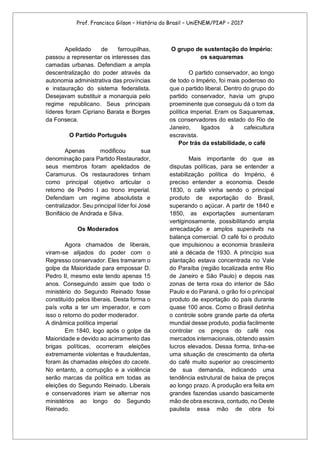 Prof. Francisco Gilson – História do Brasil – UniENEM/PIAP – 2017
Apelidado de farroupilhas,
passou a representar os interesses das
camadas urbanas. Defendiam a ampla
descentralização do poder através da
autonomia administrativa das províncias
e instauração do sistema federalista.
Desejavam substituir a monarquia pelo
regime republicano. Seus principais
líderes foram Cipriano Barata e Borges
da Fonseca.
O Partido Português
Apenas modificou sua
denominação para Partido Restaurador,
seus membros foram apelidados de
Caramurus. Os restauradores tinham
como principal objetivo articular o
retorno de Pedro I ao trono imperial.
Defendiam um regime absolutista e
centralizador. Seu principal líder foi José
Bonifácio de Andrada e Silva.
Os Moderados
Agora chamados de liberais,
viram-se alijados do poder com o
Regresso conservador. Eles tramaram o
golpe da Maioridade para empossar D.
Pedro II, mesmo este tendo apenas 15
anos. Conseguindo assim que todo o
ministério do Segundo Reinado fosse
constituído pelos liberais. Desta forma o
país volta a ter um imperador, e com
isso o retorno do poder moderador.
A dinâmica política imperial
Em 1840, logo após o golpe da
Maioridade e devido ao acirramento das
brigas políticas, ocorreram eleições
extremamente violentas e fraudulentas,
foram às chamadas eleições do cacete.
No entanto, a corrupção e a violência
serão marcas da política em todas as
eleições do Segundo Reinado. Liberais
e conservadores iriam se alternar nos
ministérios ao longo do Segundo
Reinado.
O grupo de sustentação do Império:
os saquaremas
O partido conservador, ao longo
de todo o Império, foi mais poderoso do
que o partido liberal. Dentro do grupo do
partido conservador, havia um grupo
proeminente que conseguiu dá o tom da
política imperial. Eram os Saquaremas,
os conservadores do estado do Rio de
Janeiro, ligados à cafeicultura
escravista.
Por trás da estabilidade, o café
Mais importante do que as
disputas políticas, para se entender a
estabilização política do Império, é
preciso entender a economia. Desde
1830, o café vinha sendo o principal
produto de exportação do Brasil,
superando o açúcar. A partir de 1840 e
1850, as exportações aumentaram
vertiginosamente, possibilitando ampla
arrecadação e amplos superávits na
balança comercial. O café foi o produto
que impulsionou a economia brasileira
até a década de 1930. A princípio sua
plantação estava concentrada no Vale
do Paraíba (região localizada entre Rio
de Janeiro e São Paulo) e depois nas
zonas de terra roxa do interior de São
Paulo e do Paraná, o grão foi o principal
produto de exportação do país durante
quase 100 anos. Como o Brasil detinha
o controle sobre grande parte da oferta
mundial desse produto, podia facilmente
controlar os preços do café nos
mercados internacionais, obtendo assim
lucros elevados. Dessa forma, tinha-se
uma situação de crescimento da oferta
do café muito superior ao crescimento
de sua demanda, indicando uma
tendência estrutural de baixa de preços
ao longo prazo. A produção era feita em
grandes fazendas usando basicamente
mão de obra escrava, contudo, no Oeste
paulista essa mão de obra foi
 