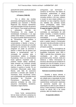 Prof. Francisco Gilson – História do Brasil – UniENEM/PIAP – 2017
gradualmente sendo substituída pela de
imigrantes europeus.
A Praieira (1848-50)
Foi a última das revoltas
provinciais, está ligada às lutas político-
partidárias que marcaram o Período
Regencial. Seu fracasso representou
uma demonstração de força do governo
de D. Pedro II. Teve caráter autonomista
e antilusitano. Ocorrida em
Pernambuco, foi uma reação à
centralização monárquica e ao jogo
político entre liberais e conservadores.
Um grupo do partido liberal da província
de Pernambuco não aceitava a
alternância de poder entre
conservadores e liberais e formou o
partido da praia, composto por uma elite
emergente da província. Os praieiros
chegaram ao poder na província e
fizeram o mesmo tipo de governo que
liberais e conservadores, com a
nomeação de parentes para o
funcionalismo público e licitações
fraudulentas. Como os conservadores
locais (gabirus) impediram que os
praieiros fossem eleitos senadores,
estes entraram em confronto armado
com os gabirus. O governo imperial
interferiu e suprimiu a revolta. Foi um
movimento influenciado pelas ideias
liberais, pela falta de autonomia
provincial e marcado pelo repúdio à
monarquia. Esse movimento contou
com a participação das camadas menos
favorecidas da Província de
Pernambuco, sacrificadas pelas
péssimas condições de vida, eram
pequenos arrendatários, boiadeiros,
mascates e negros libertos.
Os praieiros
Como fundo socioeconômico
tem-se nesse confronto a presença da
histórica rivalidade entre brasileiros e
portugueses, que dominavam o
comércio na Província. Aos líderes do
movimento, pertencentes à classe
dominante local, o governo imperial
concedeu anistia e, com isso, voltaram
a ocupar os seus cargos públicos e a
comandar os seus engenhos. Quanto
aos rebeldes das camadas sociais
menos privilegiadas, estes foram
condenados sem direito a julgamento.
O auge do Império (1850-70)
No 1850, a Praieira havia sido
controlada, as exportações de café
batiam recordes, a indústria brasileira
dava seus primeiros passos e a
arrecadação aumentava
crescentemente. As rivalidades políticas
entre o partido Liberal e Conservador
não eram mais tão profundas e entre os
dois lados havia consenso entre as
principais questões.
Em Tal convergência de
princípios entre liberais e conservadores
possibilitou finalmente, entre 1853 e
1868, o período ficou conhecido como
conciliação, os dois partidos
governaram juntos. Contudo, neste ano
abolia-se o tráfico internacional de
escravos, fato este que se constituiria na
semente da ruína do Império, já que a
principal base de sustentação eram os
proprietários escravistas.
Estrutura econômica brasileira
Durante a época colonial, a
economia brasileira, além de escravista,
era voltada para a exportação de bens
valorizados no mercado europeu. Essas
características continuaram essenciais
na economia imperial com as
exportações de café do qual o Brasil se
tornou o maior produtor e exportador do
mundo no século XIX e de outros
produtos, além do trabalho escravo.
A expansão cafeeira
 