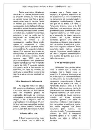 Prof. Francisco Gilson – História do Brasil – UniENEM/PIAP – 2017
Desde as primeiras décadas do
século XIX, os cafezais já começavam a
se expandir, primeiro, no litoral do Rio
de Janeiro (Angra dos Reis e parati)
depois para o Vale do Paraíba. Dentre
os fatores que contribuíram para tal
sucesso estão às condições climáticas e
geográficas altitude, temperatura ideal e
as encostas protegidas contra o vento,
em virtude de a região ser montanhosa,
entretanto, o solo da região logo foi
desgastado em consequência da
derrubada da floresta e as
consequentes erosões. Deste modo,
apesar da prosperidade, a cultura
cafeeira após poucos decênios, entrou
em decadência. Na segunda metade do
século XVIII seguiram em direção ao
Oeste paulista. O Oeste paulista, apesar
de cultivar café desde o início do XIX, foi
somente após 1850, que sua
produtividade ganhou vulto, passando a
superar a produção do Vale do Paraíba
a partir de 1880. A expansão cafeeira
não cessou após a Proclamação da
República, em 1889, ao contrário, ela
continuou se expandindo no interior de
São Paulo até no início do século XX, no
Paraná.
Início da economia da borracha
Na segunda metade do século
XIX e primeiras décadas do século XX,
a borracha produzida na Amazônia se
torna um importante produto de
exportação. Dominada por empresas
estrangeiras, a produção da borracha
chegou a ser o segundo item de
exportações no início do século XX, com
28% do valor das exportações, sendo o
Brasil o maior produtor mundial no
período, com 50% do mercado mundial.
O fim do tráfico 1850
O Brasil se comprometeu várias
vezes a acabar com o tráfico de
escravos, mas o Estado nunca se
empenhou. A Inglaterra, interessada no
fim da escravidão, e consequentemente
no alargamento do mercado brasileiro
pressionava insistentemente o Brasil
para pôr fim ao tráfico. Em 1845, o
Parlamento britânico criou a lei Bill
Alberdeen, que permitia aos navios de
guerra britânicos a apreensão de navios
negreiros brasileiros. Em 1850, aprova-
se a apreensão de navios negreiros
inclusive em águas territoriais
brasileiras, gerando uma série de
incidentes, com troca de tiros em portos,
furor nacionalista e pedidos de guerra.
400 navios negreiros brasileiros foram
capturados pelos ingleses segundo
essa lei. Fruto dessa pressão britânica,
em 1850, o Congresso brasileiro aprova
a lei Eusébio de Queirós, que abole o
tráfico de escravos.
O fim do tráfico negreiro
O Brasil se comprometeu várias
vezes a acabar com o tráfico de
escravos, mas o Estado nunca se
empenhou. A Inglaterra, interessada no
fim da escravidão, e consequentemente
no alargamento do mercado brasileiro
pressionava insistentemente o Brasil
para pôr fim ao tráfico. Em 1845, o
Parlamento britânico criou a lei Bill
Alberdeen, que permitia aos navios de
guerra britânicos a apreensão de navios
negreiros brasileiros. Em 1850, aprova-
se a apreensão de navios negreiros
inclusive em águas territoriais
brasileiras, gerando uma série de
incidentes, com troca de tiros em portos,
furor nacionalista e pedidos de guerra.
400 navios negreiros que foram
capturados pelos ingleses, nos
princípios desta lei. Fruto dessa pressão
britânica, em 1850, o Congresso
brasileiro aprova a lei Eusébio de
Queirós, que abole o tráfico de
escravos.
 