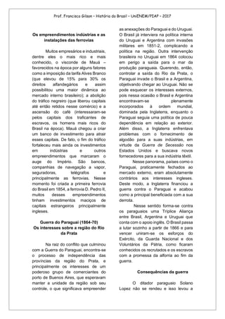 Prof. Francisco Gilson – História do Brasil – UniENEM/PIAP – 2017
Os empreendimentos indústrias e as
instalações das ferrovias
Muitos empresários e industriais,
dentre eles o mais rico e mais
conhecido, o visconde de Mauá –
favorecidos na época por alguns fatores
como a imposição da tarifa Alves Branco
(que elevou de 15% para 30% os
direitos alfandegários e assim
possibilitou uma maior dinâmica ao
mercado interno brasileiro); a abolição
do tráfico negreiro (que liberou capitais
até então retidos nesse comércio) e a
ascensão do café (interessaram-se
pelos capitais dos traficantes de
escravos, os homens mais ricos do
Brasil na época). Mauá chegou a criar
um banco de investimento para atrair
esses capitais. De fato, o fim do tráfico
fortaleceu mais ainda os investimentos
em indústrias e outros
empreendimentos que marcaram o
auge do Império. São bancos,
companhias de navegação a vapor,
seguradoras, telégrafos e
principalmente as ferrovias. Nesse
momento foi criada a primeira ferrovia
do Brasil em 1854, a ferrovia D. Pedro II,
muitos desses empreendimentos
tinham investimentos maciços de
capitais estrangeiros principalmente
ingleses.
Guerra do Paraguai (1864-70)
Os interesses sobre a região do Rio
da Prata
Na raiz do conflito que culminou
com a Guerra do Paraguai, encontra-se
o processo de independência das
províncias da região do Prata, e
principalmente os interesses de um
poderoso grupo de comerciantes do
porto de Buenos Aires, que esperavam
manter a unidade da região sob seu
controle, o que significava empreender
as anexações do Paraguai e do Uruguai.
O Brasil já interviera na política interna
do Uruguai e Argentina com invasões
militares em 1851-2, complicando a
política na região. Outra intervenção
brasileira no Uruguai em 1864 colocou
em perigo a saída para o mar da
produção paraguaia. Querendo, então,
controlar a saída do Rio da Prata, o
Paraguai invade o Brasil e a Argentina,
objetivando chegar ao Uruguai. Não se
pode esquecer os interesses externos,
pois nessa ocasião o Brasil e Argentina
encontravam-se plenamente
incorporados à ordem mundial,
dominada pela Inglaterra, enquanto o
Paraguai seguia uma política de pouca
dependência em relação ao exterior.
Além disso, a Inglaterra enfrentava
problemas com o fornecimento de
algodão para a suas indústrias, em
virtude da Guerra de Secessão nos
Estados Unidos e buscava novos
fornecedores para a sua indústria têxtil.
Nesse panorama, países como o
Paraguai, praticamente fechados ao
mercado externo, eram absolutamente
contrários aos interesses ingleses.
Deste modo, a Inglaterra financiou a
guerra contra o Paraguai e acabou
como a principal beneficiada com a sua
derrota.
Nesse sentido forma-se contra
os paraguaios uma Tríplice Aliança
entre Brasil, Argentina e Uruguai que
conta com o apoio inglês. O Brasil passa
a lutar sozinho a partir de 1866 e para
vencer uniram-se os esforços do
Exército, da Guarda Nacional e dos
Voluntários da Pátria, como ficaram
conhecidos os recrutados e os escravos
com a promessa da alforria ao fim da
guerra.
Consequências da guerra
O ditador paraguaio Solano
Lopez não se rendeu e isso levou a
 
