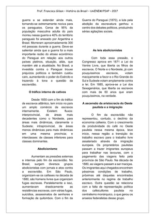 Prof. Francisco Gilson – História do Brasil – UniENEM/PIAP – 2017
guerra a se estender ainda mais,
tornando-se extremamente nociva para
os paraguaios. Cerca de 95% da
população masculina adulta do país
morreu nessa guerra e 40% do território
paraguaio foi anexado por Argentina e
Brasil. Morreram aproximadamente 300
mil pessoas durante a guerra. Deve-se
salientar ainda que a guerra foi a mais
importante razão do atraso econômico
do Paraguai em relação aos outros
países platinos, situação, aliás, que
mantém até a atualidade. No Brasil, a
investida contra o Paraguai trouxe
prejuízos políticos e também custou
caro, aumentando o poder do Exército e
trazendo à tona a questão da
escravidão.
O tráfico interno de cativos
Desde 1850 com o fim do tráfico
de escravos atlântico, tem início no país
um amplo comércio de escravos
internamente. Existem fluxos:
interprovincial, de áreas mais
decadentes como o Nordeste, para
áreas mais dinâmicas, claramente o
Sudeste; intraprovincial, de áreas
menos dinâmicas para mais dinâmicas
em uma mesma província; e
interclasses: de classes inferiores para
classes dominantes.
Abolicionismo
Aumentam as pressões externas
e internas pelo fim da escravidão. No
Brasil, surgem diversos grupos
abolicionistas com jornais e atos contra
a escravidão. Em São Paulo,
organizam-se os caifases na década de
1880, são homens livres que organizam
fugas escravas. Paralelamente a isso,
aumentavam drasticamente as
resistências escravas, com várias fugas,
suicídios, assassinatos de senhores e
formação de quilombos. Com o fim da
Guerra do Paraguai (1870), a luta pela
abolição da escravatura ganhou o
centro dos debates políticos, produzindo
sérias agitações sociais.
As leis abolicionistas
Com toda essa pressão, o
Congresso aprova em 1871 a Lei do
Ventre Livre, que liberta os filhos de
escravos. O Norte e o Nordeste, já com
pouquíssimos escravos, votam
maciçamente a favor e o Rio Grande do
Sul e Sudeste votam amplamente contra
a lei. Em 1885, aprova-se a Lei dos
Sexagenários, que liberta os escravos
com mais de 60 anos que eram
pouquíssimos, na verdade.
A ascensão da aristocracia do Oeste
paulista e a imigração
O fim da escravidão não
representou, contudo, o declínio da
economia cafeeira. Com o crescimento
da produtividade do café no Oeste
paulista nessa mesma época, teve
início, nessa região a transição do
trabalho escravo para o trabalho livre
assalariado através da imigração
europeia. Os proprietários paulistas
passam a trazer imigrantes europeus
para trabalhar nas lavouras, com o
pagamento das viagens feito pela
província de São Paulo. Na década de
1880, as viagens passam a ser maciças.
Os imigrantes aqui chegados encontram
péssimas condições de trabalho,
próximas até daquelas encontradas
anteriormente no regime de trabalho
escravo. Outra questão se relaciona
com a falta de representação política
dos cafeicultores paulista no
centralismo monárquico, o que gerou os
anseios federalistas desse grupo.
 