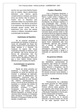 Prof. Francisco Gilson – História do Brasil – UniENEM/PIAP – 2017
que fez com que muitos libertos fossem
para as cidades. Alguns abolicionistas
defendiam uma reforma agrária
complementares à abolição que dessas
terras aos libertos. Não foi adiante no
Império nem na República pela
obstinada defesa da propriedade pelos
parlamentares. Tais fatores conduziram
a um isolamento da monarquia entre os
principais grupos sociais, tanto da
aristocracia rural, como dos setores
urbanos e militares, precipitando assim
a proclamação da república.
Implantação da Republica
Só foi possível acontecer a
proclamação da república no Brasil por
causa da conjugação de forças dos
setores urbanos com os fazendeiros do
Oeste paulista e o Exército. Tal
mudança no regime não trouxe
mudanças profundas ao sistema, como
por exemplo, não houve avanços em
termos de democracia, isso fica
evidente sufrágio que, segundo os
novos critérios republicanos, fazia com
que o novo regime tivesse menos
eleitores do que na época do império.
A proclamação e os governos
militares
Diante de várias pressões por
mudanças, o Imperador manda ao
Congresso um grupo de reformas que
incluíam: a ampliação do eleitorado,
incluindo todos os alfabetizados que
trabalhassem; autonomia para os
municípios; liberdade de culto; Senado
não vitalício; aperfeiçoamento do
ensino; nova lei de terras facilitando sua
aquisição e a redução dos direitos de
exportação. Essas reformas, se
aprovadas, tornariam o regime
monárquico mais democrático e
igualitário do que acabou sendo a
Primeira República, no entanto, as tais
reformas foram barradas no Congresso
pelos senadores. O Imperador, então,
dissolveu o Congresso e antes da nova
reunião, o Império caiu.
O golpe e Republica
Com o Congresso dissolvido, o
general afastado Deodoro da Fonseca
liderou o golpe contra o Império, criou
um governo provisório (1889-91) e
convocou, em seguida, a Assembleia
Constituinte. As primeiras medidas e a
nova Constituição 1891 - Durante a
Primeira República ou República Velha,
como ficou conhecido o período entre
1889 e 1930, o Brasil foi governado por
treze presidentes. A característica mais
marcante desse período reside no fato
da predominância da oligarquia cafeeira
que exerceu o poder político a favor dos
seus próprios interesses. Logo que a
República foi proclamada, o Marechal
Deodoro tomou algumas decisões que
depois foram respaldadas pela nova
Constituição, algumas das principais
são: a adoção de federalismo, a
concessão da cidadania aos
estrangeiros residentes no Brasil, a
separação entre Estado e Igreja e a
instituição do casamento e do registro
civil.
Os governos militares
O grupo dos militares e o grupo
dos federalistas, representados no
Congresso, logo entram em confronto.
Deodoro tomou medidas autoritárias,
tentou dissolver o Congresso, mas foi
obrigado a renunciar. Seu vice, eleito
indiretamente, Floriano Peixoto (1891-
94) deveria convocar novas eleições, o
que não fez, levando a diversas revoltas
pelo país.
As Revoltas
Primeiramente, há o Manifesto
dos trezes generais em 1892 pedindo
eleições diretas para presidente.
Floriano reforma esses generais. No
ano seguinte, pelo mesmo motivo, há a
Revolta da Armada no Rio de Janeiro e
a Revolução Federalista no Sul do país,
ambas massacradas duramente.
Na consolidação da República o
Marechal de Ferro foi a alcunha
atribuída a Floriano Peixoto em virtude
de sua ação vigorosa contra as
 