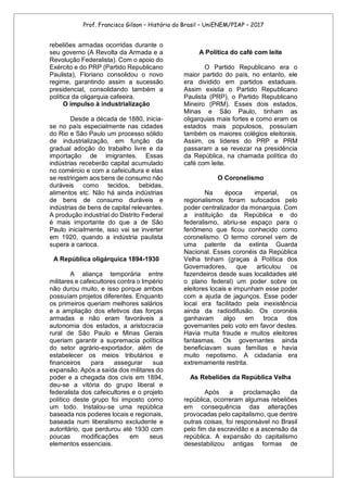 Prof. Francisco Gilson – História do Brasil – UniENEM/PIAP – 2017
rebeliões armadas ocorridas durante o
seu governo (A Revolta da Armada e a
Revolução Federalista). Com o apoio do
Exército e do PRP (Partido Republicano
Paulista), Floriano consolidou o novo
regime, garantindo assim a sucessão
presidencial, consolidando também a
política da oligarquia cafeeira.
O impulso à industrialização
Desde a década de 1880, inicia-
se no país especialmente nas cidades
do Rio e São Paulo um processo sólido
de industrialização, em função da
gradual adoção do trabalho livre e da
importação de imigrantes. Essas
indústrias receberão capital acumulado
no comércio e com a cafeicultura e elas
se restringem aos bens de consumo não
duráveis como tecidos, bebidas,
alimentos etc. Não há ainda indústrias
de bens de consumo duráveis e
indústrias de bens de capital relevantes.
A produção industrial do Distrito Federal
é mais importante do que a de São
Paulo inicialmente, isso vai se inverter
em 1920, quando a indústria paulista
supera a carioca.
A República oligárquica 1894-1930
A aliança temporária entre
militares e cafeicultores contra o Império
não durou muito, e isso porque ambos
possuíam projetos diferentes. Enquanto
os primeiros queriam melhores salários
e a ampliação dos efetivos das forças
armadas e não eram favoráveis a
autonomia dos estados, a aristocracia
rural de São Paulo e Minas Gerais
queriam garantir a supremacia política
do setor agrário-exportador, além de
estabelecer os meios tributários e
financeiros para assegurar sua
expansão. Após a saída dos militares do
poder e a chegada dos civis em 1894,
deu-se a vitória do grupo liberal e
federalista dos cafeicultores e o projeto
político deste grupo foi imposto como
um todo. Instalou-se uma república
baseada nos poderes locais e regionais,
baseada num liberalismo excludente e
autoritário, que perdurou até 1930 com
poucas modificações em seus
elementos essenciais.
A Política do café com leite
O Partido Republicano era o
maior partido do país, no entanto, ele
era dividido em partidos estaduais.
Assim existia o Partido Republicano
Paulista (PRP), o Partido Republicano
Mineiro (PRM). Esses dois estados,
Minas e São Paulo, tinham as
oligarquias mais fortes e como eram os
estados mais populosos, possuíam
também os maiores colégios eleitorais.
Assim, os líderes do PRP e PRM
passaram a se revezar na presidência
da República, na chamada política do
café com leite.
O Coronelismo
Na época imperial, os
regionalismos foram sufocados pelo
poder centralizador da monarquia. Com
a instituição da República e do
federalismo, abriu-se espaço para o
fenômeno que ficou conhecido como
coronelismo. O termo coronel vem de
uma patente da extinta Guarda
Nacional. Esses coronéis da República
Velha tinham (graças à Política dos
Governadores, que articulou os
fazendeiros desde suas localidades até
o plano federal) um poder sobre os
eleitores locais e impunham esse poder
com a ajuda de jagunços. Esse poder
local era facilitado pela inexistência
ainda da radiodifusão. Os coronéis
ganhavam algo em troca dos
governantes pelo voto em favor destes.
Havia muita fraude e muitos eleitores
fantasmas. Os governantes ainda
beneficiavam suas famílias e havia
muito nepotismo. A cidadania era
extremamente restrita.
As Rebeliões da República Velha
Após a proclamação da
república, ocorreram algumas rebeliões
em consequência das alterações
provocadas pelo capitalismo, que dentre
outras coisas, foi responsável no Brasil
pelo fim da escravidão e a ascensão da
república. A expansão do capitalismo
desestabilizou antigas formas de
 
