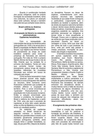 Prof. Francisco Gilson – História do Brasil – UniENEM/PIAP – 2017
Quanto à contribuição herdada
dos povos indígenas, está na própria
formação da sociedade brasileira, tanto
nos costumes, na cultura um exemplo
disso está culinária, danças e também
nas palavras que compõe nosso idioma.
Brasil colônia ou América
portuguesa
A ocupação do litoral e os sistemas
administrativos
Capitanias hereditárias:
Com a necessidade de
colonização das terras da América pelos
portugueses em 1530 o rei envia para o
Brasil a expedição de Martim Afonso de
Sousa, cujo objetivo era formar núcleos
de povoamento ao longo da costa
brasileira evitando para evitar a
presença de franceses em domínio
português. Por volta de 1532, o próprio
Martim Afonso de Sousa funda a vila de
São Vicente que na verdade foi a
primeira vila brasileira. Tendo em vista
que somente formar núcleo de
povoamento estava longe de resolver
questões referentes às investidas
francesas que vinham em busca do
cobiçado pau-brasil.
Como se fazia necessário o mais
breve possível povoar esta região,
contudo a coroa portuguesa não detinha
os recursos, tanto humanos como
financeiros suficientes que pudesse de
imediato efetivar a ocupação do
território. Pois a coroa encontrava-se
“quebrada” financeiramente e a
população era muito escassa na época.
Então a solução encontrada para
resolver o problema, foi implantar no
Brasil o sistema de Capitanias a partir
de 1534, uma vez que o processo de
capitanias já tinha sido usado séculos
antes na ilha da Madeira e nos Açores e
tendo um resultado positivo.
Os sistemas de capitanias
adotados no Brasil davam-se da
seguinte maneira: o território era
dividido em grandes lotes e doado a um
donatário geralmente pertencente à
nobreza portuguesa, portanto, essa
doação tinha o caráter hereditário, ou
seja, de pai para filho. Depois de doados
os donatários ficavam no dever de
explorar, evidentemente com seus
próprios recursos tais capitanias
recebidas já que estas foram entregues
a particulares. Logicamente que o
donatário ao receber a capitania, além
do direito de explorar este tinha também
o dever: dentre esses direitos estavam,
todas as salinas, moendas de água, e os
engenhos existente na capitania. Era
permitido escravizar os indígenas e
enviar trinta e nove anualmente a
Portugal. Ficava com a vigésima parte
da renda do que fosse produzido com o
pau-brasil. Quanto ao dever ou
vantagem a coroa, tinha que doar dez
por cento de tudo o que produtos da
terra, vinte por cento das pedras e
metais preciosos, monopólio do pau-
brasil, das drogas e especiarias.
O território brasileiro fora dividido
em quinze capitanias entre doze
donatários que foram: Maranhão,
Ceará, Rio grande, Itamaracá,
Pernambuco, Bahia de todos os santos,
Ilhéus, Porto seguro, Espírito santo, São
Tomé, São Vicente, Santo Amaro, e
Santana. Mas foi somente a capitania de
Pernambuco e São Vicente que
prosperaram doadas a Duarte Coelho e
Martim Afonso de Sousa
respectivamente, pois nelas foram
implantadas a cultura canavieira e a
criação de gado e também pela situação
financeira dos donatários. As demais
entraram em decadência devido a
muitos fatores como a falta de recursos
econômicos de alguns donatários ou
mesmo o abandono, uma vez que,
muitos destes nunca vieram tomar
posse de seus lotes, e também por
causa de ataques dos indígenas nos
povoados, dificultando, assim seu
desenvolvimento.
O surgimento das primeiras vilas
Com a criação das capitanias
hereditárias é que foi possível a
fundação da primeira vila brasileira, a
vila de São Vicente, contudo outras vilas
foram surgindo depois. Uma das
características do surgimento dessas
vilas com processo de colonização é
pelo fato de quase todas tiveram sua
 