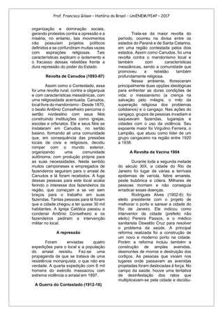 Prof. Francisco Gilson – História do Brasil – UniENEM/PIAP – 2017
organização e dominação sociais,
gerando protestos contra a opressão e a
miséria, no entanto, tais movimentos
não possuíam projetos políticos
definidos e se confundiram muitas vezes
com aspirações religiosas. Tais
características explicam o isolamento e
o fracasso dessas rebeliões frente a
dura repressão do poder do Estado.
Revolta de Canudos (1893-97)
Assim como o Contestado, essa
foi uma revolta rural, contra a oligarquia
e com características messiânicas, com
uma religiosidade acentuada. Canudos,
local livre do mandonismo - Desde 1870,
o beato Antônio Conselheiro percorria o
sertão nordestino com seus fiéis
construindo instituições como igrejas,
escolas e orfanatos. Ele e seus fiéis se
instalaram em Canudos, no sertão
baiano, formando ali uma comunidade
que, em consequência das pressões
locais de civis e religiosos, decidiu
romper com o mundo exterior,
organizando uma comunidade
autônoma, com produção própria para
as suas necessidades. Neste sentido
muitos camponeses e empregados de
fazendeiros seguiram para o arraial de
Canudos e lá foram recebidos. A fuga
dessas pessoas para este local acaba
ferindo o interesse dos fazendeiros da
região, que começam a se ver sem
braços para o trabalho em suas
fazendas. Tantas pessoas para lá foram
que a cidade chegou a ter quase 30 mil
habitantes. A Igreja Católica passou a
condenar Antônio Conselheiro e os
fazendeiros pediram a intervenção
militar no local.
A repressão
Foram enviadas quatro
expedições para o local e a população
do arraial resistiu. Fez-se uma
propaganda de que se tratava de uma
resistência monarquista, o que não era
verdade. A quarta expedição com 8 mil
homens do exército massacrou com
extrema violência o arraial em 1897.
A Guerra do Contestado (1912-16)
Trata-se da maior revolta do
período, ocorreu na divisa entre os
estados do Paraná e de Santa Catarina,
em uma região contestada pelos dois
estados. Assim como Canudos, foi uma
revolta contra o mandonismo local e
também com características
messiânicas, sendo a comunidade que
promoveu a rebelião também
profundamente religiosa.
Nesse ambiente, floresceram
principalmente duas opções ideológicas
para enfrentar as duras condições de
vida: o messianismo (a crença na
salvação pelo milagre, o mito da
superação religiosa dos problemas
cotidianos) e o cangaço. Nas ações do
cangaço, grupos de pessoas invadiam e
saqueavam fazendas, lugarejos e
cidades com o uso da violência. Seu
expoente maior foi Virgulino Ferreira, o
Lampião, que atuou como líder de um
grupo cangaceiro na região entre 1920
a 1938.
A Revolta da Vacina 1904
Durante toda a segunda metade
do século XIX, a cidade do Rio de
Janeiro foi lugar de várias e terríveis
epidemias de varíola, febre amarela,
peste bubônica e cólera. Milhares de
pessoas morriam e não conseguia
erradicar essas doenças.
Rodrigues Alves (1902-6) foi
eleito presidente com o projeto de
melhorar o porto e sanear a cidade do
Rio de Janeiro. Ele indicou como
interventor da cidade (prefeito não
eleito) Pereira Passos, e o médico
sanitarista Oswaldo Cruz para resolver
o problema da saúde. A principal
reforma realizada foi a construção de
um novo e moderno porto na cidade.
Porém a reforma incluiu também a
construção de amplas avenidas,
desmontes de morros e destruição dos
cortiços. As pessoas que viviam nos
lugares onde passavam as avenidas
projetadas foram deslocadas à força. No
campo da saúde, houve uma tentativa
de desinfestação dos ratos que
multiplicavam-se pela cidade e decidiu-
 