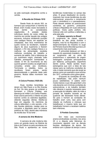 Prof. Francisco Gilson – História do Brasil – UniENEM/PIAP – 2017
se pela vacinação obrigatória contra a
varíola.
A Revolta da Chibata 1910
Desde finais do século XIX, os
homens que compunham a marinha do
Brasil, eram muitas vezes recrutados à
força dentre os considerados
vagabundos. A posição destes
indivíduos dentro do corpo militar da
marinha era similar àquela dos antigos
escravos, inclusive recebendo punição
com castigos físicos, em especial, as
chibatadas. Isso leva marinheiros de
quatro navios se revoltaram, mataram
alguns de seus superiores e fizeram
exigiram, o fim dos castigos físicos e a
melhoria da alimentação recebida
melhores condições de trabalho e
aumento de salário. Sob a liderança de
um marinheiro negro, chamado João
Cândido ameaçaram bombardear a
cidade. O fim do movimento se deu
quando governo aceitou as exigências e
concedeu anistia aos revoltosos.
Terminada a rebelião, todos os
revoltosos foram presos, sendo
desconsiderada a garantia dada pelo
governo. Muitos deles morreram nas
prisões.
A Coluna Prestes (1925-26)
Duas revoltas tenentistas se
deram em São Paulo e no Rio Grande
do Sul. Os dois grupos se juntaram e
formaram a Coluna Prestes, sob
liderança do militar Luís Carlos Prestes.
Essa coluna percorreu o interior do país
lutando contra os exércitos legalistas,
obtendo seguidas vitórias. Desfez-se
logo em seguida. Os membros da
coluna defendiam o voto secreto, o fim
das fraudes eleitorais, castigo para os
corruptos a liberdade para os presos
políticos de 1922, dentre eles membros
da revolta dos 18 do forte ‘.
A semana de Arte Moderna
A semana de arte moderna tido
como um grande marco na História da
Arte e da Cultura no país aconteceu em
São Paulo e apresentou as novas
tendências modernistas no campo das
artes. O grupo idealizador do evento,
inspirado nas novas tendências da arte
internacional, propunha o rompimento
com o simbolismo e o parnasianismo.
Parte desses artistas se posicionaram
contrários ao governo, produzindo
críticas à República em suas estruturas
políticas. Outra parte preferiu não
misturar arte com política e defendeu a
arte pela arte.
A classe operaria no Brasil
O surgimento da classe operaria
brasileira se deu ainda durante o
Império, mas foi na República e com o
desenvolvimento da indústria no auge
da Primeira Guerra Mundial que teve um
crescimento mais acentuado.
É primordial destacar um fato a
respeito do operariado brasileiro, desde
do surgimento até os anos 20
predominava o operariado de origem
estrangeira composta principalmente
por Italianos, portugueses, espanhóis
dentre outros. Neste sentido foram
estrangeiros que com a ideia de luta
classe para se melhores condições de
vida, é neste momento que vão surgir as
greves como por exemplo a que ocorreu
em 1917, conhecida como greve geral.
Enquanto as condições de vida
do trabalhador, não eram nenhum
pouco satisfatórias. O salário eram
muitos baixos o que não garantiam uma
vida decente com mínimas condições de
sobrevivência, o do trabalho também
não oferecia o suporte necessário para
a execução do trabalho, além do mais a
jornada de trabalho excedia as de
quatorze até dezesseis horas diárias.
Se para o homem as condições de
trabalho eram ruins, isso piora com
relação as mulheres e crianças que
trabalhavam o mesmo tanto que um
trabalhador homem e recebiam salários
bem inferiores.
O Partido Comunista
Em meio aos movimentos
anarco-sindicalistas ocorridos nos anos
20 e a disputa pela liderança do
movimento operário com as demais
facções ideológicas da época. No
entanto com o passar do tempo o cerco
 