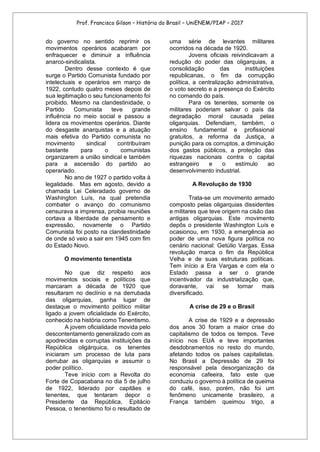 Prof. Francisco Gilson – História do Brasil – UniENEM/PIAP – 2017
do governo no sentido reprimir os
movimentos operários acabaram por
enfraquecer e diminuir a influência
anarco-sindicalista.
Dentro desse contexto é que
surge o Partido Comunista fundado por
intelectuais e operários em março de
1922, contudo quatro meses depois de
sua legitimação o seu funcionamento foi
proibido. Mesmo na clandestinidade, o
Partido Comunista teve grande
influência no meio social e passou a
lidera os movimentos operários. Diante
do desgaste anarquistas e a atuação
mais efetiva do Partido comunista no
movimento sindical contribuíram
bastante para o comunistas
organizarem a união sindical e também
para a ascensão do partido ao
operariado.
No ano de 1927 o partido volta à
legalidade. Mas em agosto, devido a
chamada Lei Celeradado governo de
Washington Luís, na qual pretendia
combater o avanço do comunismo
censurava a imprensa, proibia reuniões
cortava a liberdade de pensamento e
expressão, novamente o Partido
Comunista foi posto na clandestinidade
de onde só veio a sair em 1945 com fim
do Estado Novo.
O movimento tenentista
No que diz respeito aos
movimentos sociais e políticos que
marcaram a década de 1920 que
resultaram no declínio e na derrubada
das oligarquias, ganha lugar de
destaque o movimento político militar
ligado a jovem oficialidade do Exército,
conhecido na história como Tenentismo.
A jovem oficialidade movida pelo
descontentamento generalizado com as
apodrecidas e corruptas instituições da
República oligárquica, os tenentes
iniciaram um processo de luta para
derrubar as oligarquias e assumir o
poder político.
Teve início com a Revolta do
Forte de Copacabana no dia 5 de julho
de 1922, liderado por capitães e
tenentes, que tentaram depor o
Presidente da República, Epitácio
Pessoa, o tenentismo foi o resultado de
uma série de levantes militares
ocorridos na década de 1920.
Jovens oficiais reivindicavam a
redução do poder das oligarquias, a
consolidação das instituições
republicanas, o fim da corrupção
política, a centralização administrativa,
o voto secreto e a presença do Exército
no comando do país.
Para os tenentes, somente os
militares poderiam salvar o país da
degradação moral causada pelas
oligarquias. Defendiam, também, o
ensino fundamental e profissional
gratuitos, a reforma da Justiça, a
punição para os corruptos, a diminuição
dos gastos públicos, a proteção das
riquezas nacionais contra o capital
estrangeiro e o estímulo ao
desenvolvimento industrial.
A Revolução de 1930
Trata-se um movimento armado
composto pelas oligarquias dissidentes
e militares que teve origem na cisão das
antigas oligarquias. Este movimento
depôs o presidente Washington Luís e
ocasionou, em 1930, a emergência ao
poder de uma nova figura política no
cenário nacional: Getúlio Vargas. Essa
revolução marca o fim da República
Velha e de suas estruturas políticas.
Tem início a Era Vargas e com ela o
Estado passa a ser o grande
incentivador da industrialização que,
doravante, vai se tornar mais
diversificado.
A crise de 29 e o Brasil
A crise de 1929 e a depressão
dos anos 30 foram a maior crise do
capitalismo de todos os tempos. Teve
início nos EUA e teve importantes
desdobramentos no resto do mundo,
afetando todos os países capitalistas.
No Brasil a Depressão de 29 foi
responsável pela desorganização da
economia cafeeira, fato este que
conduziu o governo à política de queima
do café, isso, porém, não foi um
fenômeno unicamente brasileiro, a
França também queimou trigo, a
 