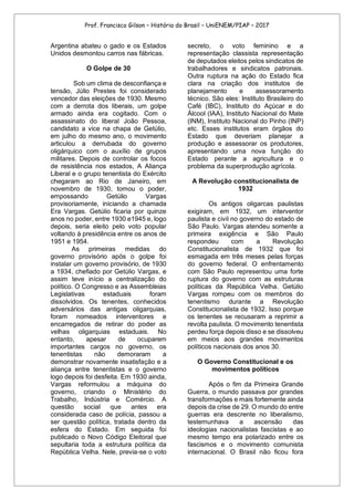 Prof. Francisco Gilson – História do Brasil – UniENEM/PIAP – 2017
Argentina abateu o gado e os Estados
Unidos desmontou carros nas fábricas.
O Golpe de 30
Sob um clima de desconfiança e
tensão, Júlio Prestes foi considerado
vencedor das eleições de 1930. Mesmo
com a derrota dos liberais, um golpe
armado ainda era cogitado. Com o
assassinato do liberal João Pessoa,
candidato a vice na chapa de Getúlio,
em julho do mesmo ano, o movimento
articulou a derrubada do governo
oligárquico com o auxílio de grupos
militares. Depois de controlar os focos
de resistência nos estados, A Aliança
Liberal e o grupo tenentista do Exército
chegaram ao Rio de Janeiro, em
novembro de 1930, tomou o poder,
empossando Getúlio Vargas
provisoriamente, iniciando a chamada
Era Vargas. Getúlio ficaria por quinze
anos no poder, entre 1930 e1945 e, logo
depois, seria eleito pelo voto popular
voltando à presidência entre os anos de
1951 e 1954.
As primeiras medidas do
governo provisório após o golpe foi
instalar um governo provisório, de 1930
a 1934, chefiado por Getúlio Vargas, e
assim teve início a centralização do
político. O Congresso e as Assembleias
Legislativas estaduais foram
dissolvidos. Os tenentes, conhecidos
adversários das antigas oligarquias,
foram nomeados interventores e
encarregados de retirar do poder as
velhas oligarquias estaduais. No
entanto, apesar de ocuparem
importantes cargos no governo, os
tenentistas não demoraram a
demonstrar novamente insatisfação e a
aliança entre tenentistas e o governo
logo depois foi desfeita. Em 1930 ainda,
Vargas reformulou a máquina do
governo, criando o Ministério do
Trabalho, Indústria e Comércio. A
questão social que antes era
considerada caso de polícia, passou a
ser questão política, tratada dentro da
esfera do Estado. Em seguida foi
publicado o Novo Código Eleitoral que
sepultaria toda a estrutura política da
República Velha. Nele, previa-se o voto
secreto, o voto feminino e a
representação classista representação
de deputados eleitos pelos sindicatos de
trabalhadores e sindicatos patronais.
Outra ruptura na ação do Estado fica
clara na criação dos institutos de
planejamento e assessoramento
técnico. São eles: Instituto Brasileiro do
Café (IBC), Instituto do Açúcar e do
Álcool (IAA), Instituto Nacional do Mate
(INM), Instituto Nacional do Pinho (INP)
etc. Esses institutos eram órgãos do
Estado que deveriam planejar a
produção e assessorar os produtores,
apresentando uma nova função do
Estado perante a agricultura e o
problema da superprodução agrícola.
A Revolução constitucionalista de
1932
Os antigos oligarcas paulistas
exigiram, em 1932, um interventor
paulista e civil no governo do estado de
São Paulo. Vargas atendeu somente a
primeira exigência e São Paulo
respondeu com a Revolução
Constitucionalista de 1932 que foi
esmagada em três meses pelas forças
do governo federal. O enfrentamento
com São Paulo representou uma forte
ruptura do governo com as estruturas
políticas da República Velha. Getúlio
Vargas rompeu com os membros do
tenentismo durante a Revolução
Constitucionalista de 1932. Isso porque
os tenentes se recusaram a reprimir a
revolta paulista. O movimento tenentista
perdeu força depois disso e se dissolveu
em meios aos grandes movimentos
políticos nacionais dos anos 30.
O Governo Constitucional e os
movimentos políticos
Após o fim da Primeira Grande
Guerra, o mundo passava por grandes
transformações e mais fortemente ainda
depois da crise de 29. O mundo do entre
guerras era descrente no liberalismo,
testemunhava a ascensão das
ideologias nacionalistas fascistas e ao
mesmo tempo era polarizado entre os
fascismos e o movimento comunista
internacional. O Brasil não ficou fora
 
