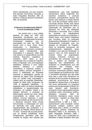 Prof. Francisco Gilson – História do Brasil – UniENEM/PIAP – 2017
dessa radicalização, por aqui surgiram
dois grandes movimentos nacionais, a
Ação Integralista Brasileira AIB, de
direita e a Aliança Nacional Libertadora
ANL, de esquerda.
O Governo Constitucional 1934-37
A nova Constituição (1934)
De acordo com o novo código
eleitoral, foi eleita em 1933 uma
Assembleia Constituinte que seria
responsável pela elaboração da terceira
Constituição brasileira, que foi
promulgada em julho de 1934. De
acordo com a nova Carta, foram
preservados o federalismo, o
presidencialismo (o próximo presidente
seria eleito indiretamente pela
Assembleia e o segundo, eleito pelo
voto direto) e a independência dos três
poderes: Executivo, Legislativo e
Judiciário. Além disso, a nova
Constituição criou a Justiça do Trabalho,
inibiu a imigração, criou uma legislação
trabalhista, reafirmou o novo código
eleitoral, estatizou o subsolo,
nacionalizou a imprensa, instituiu o
ensino público primário obrigatório e
previu a estatização de empresas
nacionais e estrangeiras quando do
interesse da nação. Esta Constituição
teve um caráter mais nacionalista e
voltado para as questões trabalhistas.
Vargas foi eleito pelo Congresso em
1934. A legislação trabalhista - A
legislação sobre os direitos trabalhistas
estabeleceu: a regulamentação dos
sindicatos, do trabalho infantil e do
trabalho feminino; a proibição da
diferenciação salarial por sexo, idade,
nacionalidade ou estado civil; os
salários mínimos regionais; a carga
horária de trabalho de oito horas por dia;
o descanso semanal; férias anuais
remuneradas; a indenização em caso
de demissão sem justa causa; a
regulamentação das profissões e a
proibição do trabalho infantil abaixo de
14 anos. Contudo não se pode pensar,
que os direitos trabalhistas foram
simplesmente garantidos pela boa
vontade de Vargas, sem pressão dos
trabalhadores, pois esta legislação
representava velhas exigências dos
operários brasileiros, e produzia
pressões, principalmente através das
greves, para alcançar a criação dessas
leis. Uma das principais razões para a
concessão desses direitos pela classe
patronal foi a preocupação em deter a
organização do operariado que se
agrupava em torno das ideologias
anarquista e comunista. Com o intuito
de controlar os trabalhadores
organizados em grupos ou sindicatos, o
Estado forjou uma política trabalhista
que vinculava todos os sindicatos
diretamente ao Ministério do Trabalho. A
Sindicalização controlada uma vez
atrelada ao Ministério do Trabalho,
todos os sindicatos precisavam ser
obrigatoriamente registrados nesse
ministério e por este era fiscalizado. O
governo criou um forte esquema de
controle sobre as organizações
sindicais, indicando inclusive os
presidentes dos principais sindicatos
com o objetivo de paralisar as
exigências dos trabalhadores. Os
sindicatos ou trabalhadores que não
aceitavam tais medidas eram
frequentemente perseguidos. Os
principais movimentos políticos. Desde
a promulgação da Constituinte de 1934,
o movimento tenentista que até então
tinha sido o mais forte mecanismo na
tentativa de tirar do poder as oligarquias
estaduais encontrava-se em franca
decadência. Apesar disso, o tenentismo
não havia apresentado um programa
político para reorganização do Brasil. No
vazio deixado pelo tenentismo,
emergiram novas organizações políticas
inspiradas pelos movimentos político-
ideológico europeus. Além de
fortemente ideológicos esses novos
movimentos – seguiam os ideais ditos
de direita e de esquerda,
respectivamente a AIB e a ANL –
apresentavam outra novidade: ambos
possuíam projetos políticos bem
elaborados para o Brasil, ao contrário
dos antigos partidos estaduais da
República Velha e do tenentismo. A
Ação Integralista Brasileira (AIB) -
Surgiu em 1932, com a publicação do
Manifesto à Nação Brasileira feito pelo
 