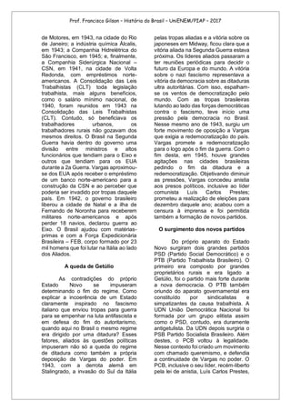 Prof. Francisco Gilson – História do Brasil – UniENEM/PIAP – 2017
de Motores, em 1943, na cidade do Rio
de Janeiro; a indústria química Álcalis,
em 1943; a Companhia Hidrelétrica do
São Francisco, em 1945; e, finalmente,
a Companhia Siderúrgica Nacional –
CSN, em 1941, na cidade de Volta
Redonda, com empréstimos norte-
americanos. A Consolidação das Leis
Trabalhistas (CLT) toda legislação
trabalhista, mais alguns benefícios,
como o salário mínimo nacional, de
1940, foram reunidos em 1943 na
Consolidação das Leis Trabalhistas
(CLT). Contudo, só beneficiava os
trabalhadores urbanos, os
trabalhadores rurais não gozavam dos
mesmos direitos. O Brasil na Segunda
Guerra havia dentro do governo uma
divisão entre ministros e altos
funcionários que tendiam para o Eixo e
outros que tendiam para os EUA
durante a 2a Guerra. Vargas aproximou-
se dos EUA após receber o empréstimo
de um banco norte-americano para a
construção da CSN e ao perceber que
poderia ser invadido por tropas daquele
país. Em 1942, o governo brasileiro
liberou a cidade de Natal e a ilha de
Fernando de Noronha para receberem
militares norte-americanos e após
perder 18 navios, declarou guerra ao
Eixo. O Brasil ajudou com matérias-
primas e com a Força Expedicionária
Brasileira – FEB, corpo formado por 23
mil homens que foi lutar na Itália ao lado
dos Aliados.
A queda de Getúlio
As contradições do próprio
Estado Novo se impuseram
determinando o fim do regime. Como
explicar a incoerência de um Estado
claramente inspirado no fascismo
italiano que enviou tropas para guerra
para se empenhar na luta antifascista e
em defesa do fim do autoritarismo,
quando aqui no Brasil o mesmo regime
era dirigido por uma ditadura? Esses
fatores, aliados às questões políticas
impuseram não só a queda do regime
de ditadura como também a própria
deposição de Vargas do poder. Em
1943, com a derrota alemã em
Stalingrado, a invasão do Sul da Itália
pelas tropas aliadas e a vitória sobre os
japoneses em Midway, ficou clara que a
vitória aliada na Segunda Guerra estava
próxima. Os líderes aliados passaram a
ter reuniões periódicas para decidir o
futuro da Europa e do mundo. A vitória
sobre o nazi fascismo representava a
vitória da democracia sobre as ditaduras
ultra autoritárias. Com isso, espalham-
se os ventos de democratização pelo
mundo. Com as tropas brasileiras
lutando ao lado das forças democráticas
contra o fascismo, teve início uma
pressão pela democracia no Brasil.
Nesse mesmo ano de 1943, surgiu um
forte movimento de oposição a Vargas
que exigia a redemocratização do país.
Vargas promete a redemocratização
para o logo após o fim da guerra. Com o
fim desta, em 1945, houve grandes
agitações nas cidades brasileiras
pedindo o fim da ditadura e a
redemocratização. Objetivando diminuir
as pressões, Vargas concedeu anistia
aos presos políticos, inclusive ao líder
comunista Luís Carlos Prestes;
prometeu a realização de eleições para
dezembro daquele ano; acabou com a
censura à imprensa e foi permitida
também a formação de novos partidos.
O surgimento dos novos partidos
Do próprio aparato do Estado
Novo surgiram dois grandes partidos
PSD (Partido Social Democrático) e o
PTB (Partido Trabalhista Brasileiro). O
primeiro era composto por grandes
proprietários rurais e era ligado a
Getúlio, foi o partido mais forte durante
a nova democracia. O PTB também
oriundo do aparato governamental era
constituído por sindicalistas e
simpatizantes da causa trabalhista. A
UDN União Democrática Nacional foi
formada por um grupo elitista assim
como o PSD, contudo, era duramente
antigetulista. Da UDN depois surgiria o
PSB Partido Socialista Brasileiro. Além
destes, o PCB voltou à legalidade.
Nesse contexto foi criado um movimento
com chamado queremismo, e defendia
a continuidade de Vargas no poder. O
PCB, inclusive o seu líder, recém-liberto
pela lei de anistia, Luís Carlos Prestes,
 