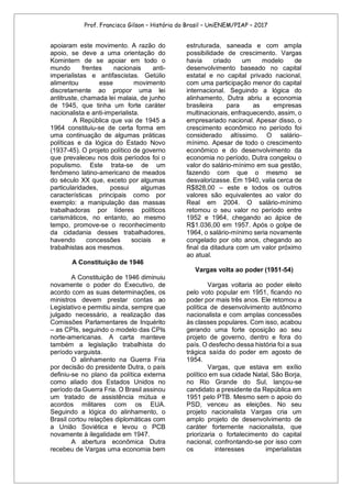 Prof. Francisco Gilson – História do Brasil – UniENEM/PIAP – 2017
apoiaram este movimento. A razão do
apoio, se deve a uma orientação do
Komintern de se apoiar em todo o
mundo frentes nacionais anti-
imperialistas e antifascistas. Getúlio
alimentou esse movimento
discretamente ao propor uma lei
antitruste, chamada lei malaia, de junho
de 1945, que tinha um forte caráter
nacionalista e anti-imperialista.
A República que vai de 1945 a
1964 constituiu-se de certa forma em
uma continuação de algumas práticas
políticas e da lógica do Estado Novo
(1937-45). O projeto político de governo
que prevaleceu nos dois períodos foi o
populismo. Este trata-se de um
fenômeno latino-americano de meados
do século XX que, exceto por algumas
particularidades, possui algumas
características principais como por
exemplo: a manipulação das massas
trabalhadoras por líderes políticos
carismáticos, no entanto, ao mesmo
tempo, promove-se o reconhecimento
da cidadania desses trabalhadores,
havendo concessões sociais e
trabalhistas aos mesmos.
A Constituição de 1946
A Constituição de 1946 diminuiu
novamente o poder do Executivo, de
acordo com as suas determinações, os
ministros devem prestar contas ao
Legislativo e permitiu ainda, sempre que
julgado necessário, a realização das
Comissões Parlamentares de Inquérito
– as CPIs, seguindo o modelo das CPIs
norte-americanas. A carta manteve
também a legislação trabalhista do
período varguista.
O alinhamento na Guerra Fria
por decisão do presidente Dutra, o país
definiu-se no plano da política externa
como aliado dos Estados Unidos no
período da Guerra Fria. O Brasil assinou
um tratado de assistência mútua e
acordos militares com os EUA.
Seguindo a lógica do alinhamento, o
Brasil cortou relações diplomáticas com
a União Soviética e levou o PCB
novamente à ilegalidade em 1947.
A abertura econômica Dutra
recebeu de Vargas uma economia bem
estruturada, saneada e com ampla
possibilidade de crescimento. Vargas
havia criado um modelo de
desenvolvimento baseado no capital
estatal e no capital privado nacional,
com uma participação menor do capital
internacional. Seguindo a lógica do
alinhamento, Dutra abriu a economia
brasileira para as empresas
multinacionais, enfraquecendo, assim, o
empresariado nacional. Apesar disso, o
crescimento econômico no período foi
considerado altíssimo. O salário-
mínimo. Apesar de todo o crescimento
econômico e do desenvolvimento da
economia no período, Dutra congelou o
valor do salário-mínimo em sua gestão,
fazendo com que o mesmo se
desvalorizasse. Em 1940, valia cerca de
R$828,00 – este e todos os outros
valores são equivalentes ao valor do
Real em 2004. O salário-mínimo
retomou o seu valor no período entre
1952 e 1964, chegando ao ápice de
R$1.036,00 em 1957. Após o golpe de
1964, o salário-mínimo seria novamente
congelado por oito anos, chegando ao
final da ditadura com um valor próximo
ao atual.
Vargas volta ao poder (1951-54)
Vargas voltaria ao poder eleito
pelo voto popular em 1951, ficando no
poder por mais três anos. Ele retomou a
política de desenvolvimento autônomo
nacionalista e com amplas concessões
às classes populares. Com isso, acabou
gerando uma forte oposição ao seu
projeto de governo, dentro e fora do
país. O desfecho dessa história foi a sua
trágica saída do poder em agosto de
1954.
Vargas, que estava em exílio
político em sua cidade Natal, São Borja,
no Rio Grande do Sul, lançou-se
candidato a presidente da República em
1951 pelo PTB. Mesmo sem o apoio do
PSD, venceu as eleições. No seu
projeto nacionalista Vargas cria um
amplo projeto de desenvolvimento de
caráter fortemente nacionalista, que
priorizaria o fortalecimento do capital
nacional, confrontando-se por isso com
os interesses imperialistas
 