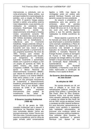Prof. Francisco Gilson – História do Brasil – UniENEM/PIAP – 2017
internacionais, e, sobretudo, com os
norte-americanos. Nessa política, sua
principal medida foi à nacionalização do
petróleo, com a criação da Petrobrás,
em 1953. O governo Vargas passou
também a adotar uma política externa
mais independente, o que acarretou em
retaliações do presidente norte-
americano, Esienhower. Este rompeu
unilateralmente o acordo de
desenvolvimento entre Brasil e Estados
Unidos concedendo somente 180
milhões de dólares dos cerca de quase
400 milhões acordados anteriormente.
Na aliança com os trabalhadores e
voltando-se para o movimento
trabalhista, Vargas pretendia reforçar a
aliança populista com os trabalhadores,
buscando com isso, reaver o apoio
popular para garantir o cumprimento do
seu programa econômico. No início de
1953, nomeou para ministro do
Trabalho político gaúcho João Goulart,
que reorganizou os sindicatos,
buscando novamente a aproximação
destes com o governo e chegou a criar
um projeto de aumento de 100% do
salário mínimo, não aceito pelo
Congresso. O BNDE - Foi criado nessa
época o Banco Nacional de
Desenvolvimento Econômico (BNDE),
que ‘depois foi acrescido de um ‘s’ de
Social e passou a se chamar BNDES.
Este banco passou a ser, a partir de
então, um dos principais mecanismos
de investimento e desenvolvimento
brasileiros, principalmente para o capital
nacional. Para a sua atuação, utiliza
recursos da União e de impostos
trabalhistas para emprestar
financiamento para projetos de
investimento nas áreas de
desenvolvimento econômico e social.
O Governo Juscelino Kubitschek
(1956 -60)
Em 31 de janeiro de 1956,
Juscelino Kubitschek veio a assumir a
presidência da República depois de
uma conturbada eleição. Vence seu
principal adversário Juarez Távora com
36% dos votos. Contudo quase que não
assume a presidência, pois foi vítima de
golpe armado pelos conservadores
ligados a UDN, mas depois de
contragolpe posto em pratica pelo
general Henrique Teixeira Lott para
garantir a posse do novo presidente.
Ao assumir a presidência, JK
estabeleceu para seu governo um
ambicioso plano de grandes
realizações, qual prometia desenvolver
o Brasil (50 anos em 5). E de fato em
seu ouve uma certa tranquilidade
política o que lhe permitiu algumas
realizações no âmbito econômico do
país.
Nesse aspecto o governo de JK
foi marcado por obras de grande porte
que dinamizaram a economia brasileira
como exemplo: estabeleceu o Plano de
Metas com objetivo de desenvolver a
economia; cria também o Grupo
Executivo da Industria Automobilística
(GEAIA); o Conselho Nacional de
Energia Nuclear; constrói as barragens
de Furnas e Três Marias para a
produção de energia elétrica; foi criado
também o Grupo Executivo da Industria
de Construção Naval (GEICON); a
Subintendência para o
Desenvolvimento da Nordeste
(SUDENE), e finamente a sua obra de
maior repercussão a construção de
Brasília a nova capital do Brasil.
Do Governo Jânio Quadros à posse
de João Goulart
As eleições de 1960
No cenário deixado por JK, em
meio à inflação e ao início das
radicalizações políticas, emergiu com
grande força política, o governador de
São Paulo, Jânio da Silva Quadros.
Quadros iniciou sua carreira política
como vereador, passando, em seguida,
a prefeito da cidade de São Paulo. No
ano de 1954, venceu as eleições, contra
o candidato da UDN, Ademar de Barros.
Em seus discursos, apresentava-se ao
público como apolítico e capacitado,
pela habilidade administrativa, de
promover uma mudança radical nos
hábitos e costumes políticos brasileiros.
Para enfrentar Jânio Quadros, os
governistas escolheram o general
Henrique Lott. Apesar de sua
 