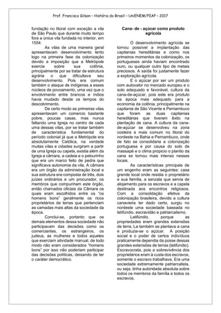 Prof. Francisco Gilson – História do Brasil – UniENEM/PIAP – 2017
fundação no litoral com exceção a vila
de São Paulo que durante muito tempo
fora a única vila fundada no interior, em
1554.
As vilas de uma maneira geral
apresentavam desenvolvimento lento
logo na primeira fase da colonização
devido a imposição que a Metrópole
exercia sobre sua colônia,
principalmente por se tratar de estrutura
agrária o que dificultava seu
desenvolvimento. Pois era comum
também o ataque de indígenas a esses
núcleos de povoamento, uma vez que o
envolvimento entre brancos e índios
havia mudado desde os tempos do
descobrimento.
De certo modo as primeiras vilas
apresentavam um comercio bastante
pobre, poucas casas, mas nunca
faltando uma Igreja no centro de cada
uma dessas vilas, por se tratar também
de característica fundamental do
período colonial já que a Metrópole era
absolutamente Católica, na verdade
muitas vilas e cidades surgiram a partir
de uma Igreja ou capela, existia além da
Igreja a câmara, a cadeia e o pelourinho
que era um marco feito de pedra que
significava autonomia da vila. A câmara
era um órgão da administração local e
sua estrutura era composta de três, dois
juízes ordinários e um procurador, os
membros que compunham este órgão,
então chamados oficiais da Câmara os
quais eram escolhidos entre os “os
homens bons” geralmente os ricos
proprietários de terras que pertenciam
as camadas mais altas da sociedade da
época.
Conclui-se, portanto que os
demais elementos dessa sociedade não
participavam das decisões como os
comerciantes, os estrangeiros, os
judeus, as mulheres e todos aqueles
que exerciam atividade manual, de todo
modo não eram considerados “homens
bons” por isso não poderiam participar
das decisões políticas, deixando de ter
o caráter democrático.
Cana- de - açúcar como produto
agrícola
O desenvolvimento agrícola se
tornou possível a implantação das
capitanias hereditárias e como nos
primeiros momentos da colonização, os
portugueses ainda haviam encontrado
ouro, ou qualquer outro tipo de metais
preciosos. A saída foi justamente fazer
a exploração agrícola.
E o açúcar por ser um produto
com autovalor no mercado europeu e o
solo adequado e favorável, cultura da
cana-de-açúcar, pois este era produto
na época mais adequado para a
economia da colônia, principalmente na
capitania de São Vicente e Pernambuco
que foram as duas capitanias
hereditárias que tiveram êxito na
plantação de cana. A cultura da cana-
de-açúcar se desenvolveu na zona
costeira e mais comum no litoral do
nordeste na Bahia e Pernambuco, onde
de fato se consolidaria a colonização
portuguesa e por causa do solo de
massapé e o clima propicio o plantio da
cana se tornou mais intenso nesses
locais.
As características principais de
um engenho eram as seguintes: casa
grande local onde residia o proprietário
e sua família, a senzala que servia de
alojamento para os escravos e a capela
destinada aos encontros religiosos.
Com a consolidação efetiva da
colonização brasileira, devido a cultura
canavieira ter dado certo, surgiu no
nordeste uma sociedade baseada no
latifúndio, escravidão e patriarcalismo.
Latifúndio, porque as
propriedades eram grandes extensões
de terra, La também se plantava a cana
e produzia-se o açúcar. A posição
social e o poder de certos indivíduos
praticamente dependia da posse dessas
grandes extensões de terras (latifúndio).
Escravocrata, pois a sobrevivência dos
proprietários eram à custa dos escravos,
somente o escravo trabalhava. Era uma
sociedade extremamente patriarcalista,
ou seja, tinha autoridade absoluta sobre
todos os membros da família e todos os
escravos.
 
