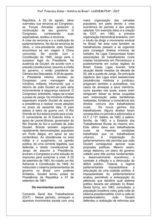 Prof. Francisco Gilson – História do Brasil – UniENEM/PIAP – 2017
República. A 25 de agosto, Jânio
submeteu sua renúncia ao Congresso,
as Forças Armadas apoiaram a
continuação de seu governo. O
Congresso, contrariando suas
expectativas, aceitou a renúncia.
A crise da renúncia e o a instituição do
parlamentarismo. No dia da renúncia de
Jânio, o vice-presidente João Goulart
encontrava se em viagem à China
comunista. De acordo com a
Constituição de 1946, Jango seria o
sucessor legal do Presidente. Na
ausência de Goulart, de acordo com o
preceito constitucional, assumiu a chefia
do governo, o então presidente da
Câmara dos Deputados. A 28 de agosto,
o Presidente interino remeteu ao
Congresso uma mensagem dos
ministros militares informando que o
retorno de João Goulart ao país seria
inconveniente à segurança nacional. O
Congresso, entretanto, negou-se a vetar
a posse de Jango. Os ministros militares
esperavam impedir Goulart de assumir
a presidência e realizar novas eleições
no prazo de sessenta dias. O país
estava à beira da guerra civil. O Rio
Grande do Sul estava pronto para a luta.
O comandante do III Exército tinha o
apoio de Leonel Brizola, governador do
Rio Grande do Sul e cunhado de João
Goulart. Brizola também organizou
rapidamente demonstrações populares
em Porto Alegre, em apoio ao seu
conterrâneo. As dissidências na área
militar e o surgimento, na opinião
pública, de uma corrente legalista, que
defendia o direito constitucional de
Jango de assumir a Presidência,
levaram o Congresso a uma solução de
improviso para contornar a crise. A 02
de setembro de 1961, foi votado um Ato
Adicional à Constituição de 1946: foi
instaurado o sistema parlamentarista de
governo no Brasil, com poderes
limitados, Goulart tomou posse da
Presidência da República a 07 de
setembro de 1961.
Os movimentos sociais
Comando Geral dos Trabalhadores
(CGT) - Nesse período, começam a
aparecer movimentos sociais com uma
maior organização das camadas
populares, em parte devido à crise
econômica do período e das perdas
salariais. Um exemplo disso é a criação
da CGT, em 1962, a primeira
organização intersindical brasileira, com
o intuito de dirigir o movimento sindical
no Brasil. Na área rural também os
trabalhadores passam a se organizar
para conseguir direitos mínimos de
trabalho. As Ligas Camponesas foram
associações de trabalhadores rurais
criadas inicialmente em Pernambuco e
posteriormente em outras regiões do
Brasil. Essas Ligas tiveram forte
atuação desde meados da década de
50, até a queda de Jango. Os principais
objetivos das Ligas eram assistenciais
(assistências médicas e jurídicas);
pregavam também a autodefesa, nos
casos de ameaças a seus membros,
como aquelas nas quais, esses eram
obrigavam deixar as terras ocupadas
sem indenização pelas benfeitorias
realizadas; fortalecer a consciência dos
direitos comuns dos trabalhadores
rurais. Os novos ganhos dos
trabalhadores: Alguns direitos foram
conseguidos no período e adicionados à
CLT: o 13º. Salário, de 1962, o salário-
família, de 1963, e o Estatuto dos
Trabalhadores Rurais do mesmo ano.
Este último dava aos trabalhadores
rurais as mesmas condições
trabalhistas que os trabalhadores
urbanos. A implantação do
parlamentarismo não permitia que João
Goulart conseguisse aprovar suas
propostas políticas. Mesmo assim,
Jango elaborou um plano de governo
voltado para três pontos fundamentais:
o desenvolvimento econômico, o
combate à inflação e a diminuição do
déficit público. Todavia, o regime
parlamentarista impossibilitava a
articulação de uma coalizão política. A
impopularidade do parlamentarismo
acabou permitindo a antecipação do
plebiscito que decidiria qual sistema
político deveria ser adotado no Brasil.
Desta forma, em 1963, consultada, a
população brasileira votou pela volta do
sistema presidencialista. Com a volta do
presidencialismo, João Goulart
defendeu a realização de reformas que
 
