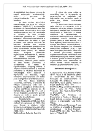 Prof. Francisco Gilson – História do Brasil – UniENEM/PIAP – 2017
de estabilidade favorável ao ingresso do
capital estrangeiro, acelerando-se,
assim, o processo de
internacionalização do mercado
brasileiro.
O novo modelo econômico
concretizou-se nos anos do “milagre
econômico” (1968-1973), sob comando
do Ministro da Fazenda Delfim Neto. Foi
durante esse período que a economia
brasileira passou a ter como carro-chefe
as indústrias de bens duráveis
(automóveis, geladeiras etc.). O modelo
econômico tinha como característica a
alta concentração da renda, o que
promoveu uma grande distorção do
mercado. Apenas uma minoria
altamente remunerada apresentava-se
como consumidora desses bens, de
elevado custo unitário. Ao mesmo
tempo, surgiram poderosas
organizações empresariais e, através
de fusões, nasceram grandes
estabelecimentos bancários. O
consumismo, detonado pelas classes
de altas rendas, possibilitou o
aparecimento de redes de
supermercados, shopping centers e
ampliou consideravelmente o mercado
publicitário e a influência dos meios de
comunicação. Cabe destacar a
importância da televisão, cujas
emissoras organizaram-se em redes
para abranger todo o território nacional.
Por trás dessa expansão
econômica, entretanto, o fantasma da
inflação assombrava junto com a
inquietante elevação da dívida externa.
A crise econômica explicitou-se, de
maneira clara, a partir de 1974, com o
choque do petróleo, exatamente quando
chegava ao poder o quarto general
presidente, Ernesto Geisel.
Paralelamente, crescia o
prestígio da oposição, o MDB, cujo êxito
eleitoral foi expressivo em 1974. Dez
anos depois, a ditadura militar
terminava, melancolicamente, com o fim
do mandato de João Batista Figueiredo
(1979-1985).
Da Resistência Cultural à Guerrilha
A vitória do golpe militar se
consolidou com o fechamento de
organizações da sociedade civil,
intervenção nos sindicatos, prisão e
exílio dos líderes considerados
“subversivos”.
Os Atos Institucionais baixados
pela ditadura concentraram todo o
poder nas mãos dos militares: tornaram
indiretas as eleições para a presidência,
autorizaram o Executivo a cassar
mandatos de parlamentares, a
suspender direitos políticos e a fechar o
Congresso quando quisesse. Os
partidos políticos foram extintos, e só
duas agremiações foram autorizadas: a
Aliança Renovadora Nacional (Arena) -
que apoiava o regime - e o Movimento
Democrático Brasileiro (MDB) – que
fazia uma oposição branda. Intelectuais
e artistas procuraram organizar
espetáculos musicais e teatrais de forte
conteúdo político para criticar o regime
e tiveram grande sucesso de público,
especialmente entre estudantes de
classe média. “trecho extraído do
material upv professora Aline Lopes)
Referências bibliográficas:
FAUSTO, Boris. 1930. História do Brasil
/ Boris Fausto 2° ed. São Paulo: Editora
da Universidade de São Paulo:
Fundação do desenvolvimento da
Educação 1995- (Didática I)
FERREIRA, Olavo Leonel. História do
Brasil: São Paulo. Ática, 1978.
Del Priore, Mary. Uma breve história do
Brasil / Mary del Priore, Renato
Venâncio. – São Paulo: Editora Planeta
do Brasil, 2010.
VILLALTA, L.C. Coletânea de
Documentos e Textos de História do
Brasil Colonial pesquisa, transcrição,
seleção e organização: Luiz Carlos
Villalta.
OLIVEIRA, Eduardo Romero de. A ideia
de Império e a fundação da Monarquia
constitucional no Brasil (Portugal –
Brasil), (1772-1824), São Paulo. Rio de
janeiro n°18 pp43-64.
 