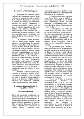 Prof. Francisco Gilson – História do Brasil – UniENEM/PIAP – 2017
O negro na América portuguesa
A chegada dos primeiros negros
na América portuguesa aconteceu ainda
no início da colonização. Já no século
XVII, o número de escravos superavam
o número de brancos. No continente
africano os negros negociados e
trocados por produtos como o fumo no
caso o tabaco, aguardente de cana,
facões etc. depois marcados e
trancados nos navios negreiros, de La
enviado ao continente americano. Onde
eram vendidos como mercadorias nos
portos da Bahia, Pernambuco e Rio de
Janeiro.
Os primeiros negos enviados
para o Brasil foram usados como
escravos nas plantações de cana-de-
açúcar, mineração e posteriormente na
lavoura de café. Por se tratar de uma
mercadoria o negro africano não era
considerado pessoa e estava sujeito
aos mais variados abusos por parte de
seu dono, podendo ele fazer o que bem
entendesse com o seu escravo. A
introdução do escravo negro em terras
brasileiras foi de fundamental
importância no processo de formação
da nação, do contato que esses dois
povos tiveram ao longo da colonização
que juntamente com os indígenas, a
mestiçagem que deu origem ao povo
brasileiro.
Também herdamos os aspectos
culturais e religiosos, desses povos
como a dança, a música, o folclore como
um todo, na culinária, língua falada em
nosso país. Quanto a religião temos a
influência do Candomblé, Umbanda
dentre espalhadas pelo Brasil a fora.
O processo de consolidação de
ocupação do litoral
Os governos gerais
Como as capitanias hereditárias não
surtiram o efeito esperado por parte do
governo português e de certa forma os
pequenos núcleos de povoamento não
trazia nenhuma segurança a colônia.
Com o objetivo de povoar de fato as
terras do Brasil que no entender do rei
faltava nessas capitanias uma
autoridade que pudesse de forma mais
presente coordenar as ações do estado
nos esforços da colonização.
E o sistema de governo geral de
certa forma traria para a colônia a
autoridade a autoridade do rei. Então
ficou estabelecido assim, os três
primeiros governadores-gerais que
foram Tomé de Sousa, Duarte da costa
e Mem de Sá.
A administração de Tomé de
Sousa iniciou em 1549, com a criação
da primeira cidade do Brasil Salvador,
com isso teve significativo impulso na
ação colonizadora da América. O
governador-geral desembarcou em
território acompanhado de mais de mil
pessoas, entre funcionários civis e
militares, os missionários jesuítas e
colonos.
O governador-geral distribuiu
terras entre os colonos, implementou a
pecuária e a lavoura de cana-de-açúcar
na Bahia. Foi mandou vir para o Brasil
as primeiras levas de africanos para
trabalhar como escravo nas lavouras de
cana. No governo de Tomé de Sousa,
os jesuítas missionários um papel
importantíssimo na figura do padre
Manoel de Nóbrega que se dedicaram a
catequese dos indígenas e também a
questão do ensino na colônia. Em 1551,
instituído o primeiro bispado em terras
brasileiras. Pois trata-se de um ponto
importantíssimo para consolidar a união
dos poderes político e religioso da
estrutura administrativa da colônia
portuguesa na América.
Duarte da Costa, o segundo
governador-geral, assumiu a
administração em 1553 a 1558, sua
administração foi marcada por embates
entre colonos e jesuítas. Os jesuítas
querendo impedir a escravização dos
indígenas entraram em choque com os
colonos. Entre o primeiro o primeiro
bispo, D. Pero Fernandes Sardinha e o
filho de Duarte da Costa, Dom Álvaro,
ocorreu um incidente de consequências
drásticas para o bispo. A censura do
bispo afetou o próprio filho do
governador que criticava a
agressividade e o maus costumes de
Dom Álvaro. Chamado a Lisboa o
religioso seguiu num barco que acabou
 
