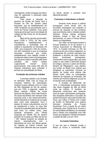 Prof. Francisco Gilson – História do Brasil – UniENEM/PIAP – 2017
naufragando, ainda consegue se salvar,
mas foi capturado e devorado pelos
índios caetés.
Para piorar a situação do
governo de Duarte da Costa, teve a
invasão do Rio de Janeiro pelos
franceses, que se estabeleceram em
1555, fundando um povoamento com o
nome de França Antártica. Fora ainda
nesse governo que houve a fundação do
colégio de São Paulo em 22 de janeiro
de 1554.
Mem de Sá, terceiro governador-
geral (1558 a 1572), foi ele quem
impulsionou restabelecendo e
consolidando a autoridade real na
colônia e expulsando os franceses em
1567, que ocupavam o Rio de Janeiro.
Um fato importante é que os invasores
franceses uniram-se aos índios,
estabelecendo uma relação cordial e
insultavam estes contra os portugueses.
Seu governo esteve marcado pelo feroz
combate aos índios caetés.
Logicamente tiveram outros
governadores, mas esses três são de
maiores relevância para entender o
período de consolidação do litoral.
Fundação das primeiras cidades
A primeira cidade a ser fundada
foi Salvador 1549, mas ao longo do
processo histórico de colonização,
surgiram outras cidades como é o caso
de São Sebastião do Rio de Janeiro,
que em 1763, a segunda, capita do
Brasil colonial, Filipéia de nossa
Senhora das Neves, atual João Pessoa.
Os locais escolhidos nem sempre eram
propícios para o seu desenvolvimento,
sendo frequente a mudança de um lugar
para outro mais adequado. Com o
passar do tempo naturalmente uma foi
se sobrepondo a outra, no caso São
Vicente foi superada pela vila de Santos,
pois tinha um melhor porto, caso
parecido aconteceu com Olinda
superada por Recife, Rio de Janeiro
também foi mudado por Mem de Sá em
1 567. Depois surgiram as cidades do
interior, principalmente com a
descoberta de ouro nas Minas gerais.
As cidades do interior tiveram sua
criação bem diferente das que surgiram
no litoral, devido a contexto bem
diferente também.
Franceses e Holandeses no Brasil
Durante muito tempo a colônia
portuguesa vinha sendo alvo de
incursões estrangeira que estavam à
procura de riquezas ou dos produtos
que as primeiras vilas e cidades podiam
oferecer. Outros países europeus
tentaram invadir e fixar de forma
permanente, no caso a França tempos
depois os holandeses.
Em 1555, os franceses fundam a
França Antártica no rio de janeiro e a
França Equinocial no Maranhão em
1612. A invasão francesa no Rio de
Janeiro se deu por motivos religiosos, os
protestantes de corrente calvinista que
aceitaram a doutrina de João Calvino,
foram duramente perseguidos.
Conhecidos como huguenotes, por esse
motivo o seu chefe o almirante Gaspar
de Coligny, aprovou o plano de Nicolau
Durand de Villegaignon, cujo objetivo
era fundar no Brasil uma colônia que
abrigasse os calvinistas. Contudo os
planos de fundar uma colônia não
deram muito certo, os portugueses
trataram de expulsar os invasores, até
mesmo por motivos religiosos, já que os
invasores eram protestantes.
A invasão do Maranhão em
1612, a colonização portuguesa ainda
não havia chegado de fato ao litoral
norte da colônia. O território do
Maranhão continuava sem qualquer
sinal da ação colonizadora portuguesa,
tais situações estimulava a incursão de
piratas franceses, dos quais Charles des
Vaux, que voltou a França com a ideia
de fundar no Maranhão uma colônia
francesa chamada de França
Equinocial. Com a ajuda de um nobre
conhecido como Daniel de la Touche e
da rainha Maria de Médicis, foi mandado
para o Brasil uma expedição com três
navios que atingiram o litoral e fundaram
a cidade de São Luís em 1612.
A invasão holandesa
O ano em que a Holanda invade o
Brasil, já houve a conhecida união
 