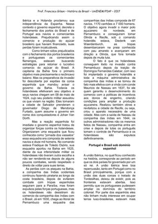 Prof. Francisco Gilson – História do Brasil – UniENEM/PIAP – 2017
ibérica e a Holanda proclamou sua
independência da Espanha. Nesse
contexto o governo espanhol, decreta o
fechamento dos portos do Brasil e de
Portugal aos navios e comerciantes
holandeses. Prejudicando assim o
comercio e produção do açúcar
brasileiro que haviam financiado, suas
perdas foram incalculáveis.
Como tinham sidos prejudicados
com o fechamento dos portos brasileiros
e portugueses os comerciantes
flamengos, estavam buscando
estratégias para retomar o lucrativo
comercio do açúcar do Brasil. A
capitania da Bahia fora o primeiro
objetivo mais precisamente o recôncavo
baiano. Mas os preparativos da invasão
foi descoberta por espiões da coroa
espanhola que mandou avisar o
governo da Bahia. Todavia os
holandeses efetivaram seu objetivo e
seus navios chegam em 08 de maio de
1624, cujo seu poderio militar assustou
os que viviam na região. Eles tomaram
a cidade de Salvador prenderam o
governador Diogo de Mendonça
Furtado, quem assume o governo em
nome dos conquistadores é Johan Van
Dorth.
Mas a reação espanhola foi
imediata o governo espanhol tratou de
organizar forças contra os holandeses.
Organizaram uma esquadra que ficou
conhecida como “jornada dos vassalos”
essa esquadra era composta de setenta
navios e doze mil homens. No comando
estava Fradique de Toledo Osório, sua
esquadra aportou na Bahia em 1625,
diante da sua inferioridade militar os
holandeses não tiveram outra escolha a
não ser rendendo-se depois de alguns
poucos combates, sendo respeitado o
direito de voltar para suas terras.
As perdas com os ataques na Bahia,
a companhia das Índias ocidentais
continuou fazendo pirataria ao longo da
costa brasileira, depois de evitarem
combate com tropas espanholas
seguiram para a Paraíba, mas foram
expulsos pelas forças portuguesas, mas
os holandeses não desistiram do
comercio da companhia das índias com
o Brasil. Já em 1630, chega ao litoral de
Pernambuco uma esquadra das
companhias das índias composta de 67
navios, 1170 canhões e 7 000 homens.
O objetivo agora invadir o maior polo
açucareiro do nordeste, em
Pernambuco e conseguiram tomar
Olinda e Recife, sob o comando
holandês estava, Diederik van
Waerdenburch, as tropas
desembarcaram na praia conhecida
com pau amarelo e avançaram em
direção a Olinda, que fora tomada
depois de muita luta.
O fato é que os holandeses
conseguem êxito na invasão contra
Pernambuco depois da traição de
Domingos Fernandes Calabar, com isso
foi implantado o governo holandês e
toda a máquina administrativa da
companhia das índias e se tornou de
fato mais efetiva com a vinda com conde
Mauricio de Nassau em 1637, foi ele
quem garantiu o desenvolvimento do
comercio com a políticas de incentivos
aos donos de engenho, criando
condições para ampliar a produção
açucareira. Realizou também obras e
revitalizou a cidade de Recife, ou seja,
criou o aparato necessário de uma
cidade. Mas com a saída de Nassau da
companhia das índias em 1644, os
outros administradores não os mesmos
feitos de Nassau, companhia entra em
crise e depois de lutas os português
tomam o controle de Pernambuco e os
holandeses são expulsos
definitivamente.
Portugal e Brasil sob domínio
espanhol
A união Ibérica, no qual ficou conhecido
na história, corresponde ao período em
que os dois países foi governado por um
só rei. A união ibérica teve boa
repercussão, tanto em Portugal como no
Brasil principalmente, porque com a
união das duas coroas o tratado de
Tordesilhas, deixou de existir, pois as
fronteiras estavam abertas. Isso
permitiu que os portugueses pudessem
ampliar os domínios do território
colonial. Por parte dos espanhóis eles
não tinham muito interesse em ocupar
terras luso-brasileiras, estavam mais
 