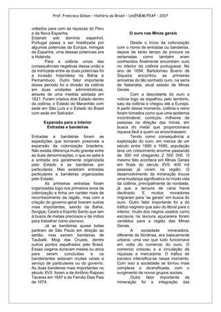 Prof. Francisco Gilson – História do Brasil – UniENEM/PIAP – 2017
voltados para com as riquezas do Peru
e da Nova Espanha.
Estando sob domínio espanhol,
Portugal passa a ser hostilizada por
algumas potencias da Europa, inimigas
da Espanha, uma dessas potencias era
a Holanda.
Para a colônia umas das
consequências negativas dessa união e
da inimizade entre as duas potencias foi
a invasão holandesa na Bahia e
Pernambuco. Outro fator importante
desse período foi a divisão da colônia
em duas unidades administrativas,
através de uma medida adotada em
1621. Foram criados dois Estado dentro
da colônia, o Estado do Maranhão com
sede em São Luís e o Estado do Brasil
com sede em Salvador.
Expansão para o interior
Entradas e bandeiras
Entradas e bandeiras foram as
expedições que tornaram possíveis a
expansão da colonização brasileira.
Não existia diferença muito grande entre
as duas denominações, o que se sabe é
a entrada era geralmente organizada
pelo Estado e as bandeiras por
particulares. Mas existiram entradas
particulares e bandeiras organizadas
pelo Estado.
As primeiras entradas foram
organizadas logo nos primeiros anos da
colonização e tinha um caráter mais de
reconhecimento da região, mas com a
criação do governo-geral tiveram outras
mais importantes, saindo da Bahia,
Sergipe, Ceará e Espírito Santo que iam
à busca de metais preciosos e de índios
para trabalhar como escravo.
Já as bandeiras quase todas
partiram de São Paulo em direção ao
sertão, mas saíram bandeiras de
Taubaté, Mogi das Cruzes, dentre
outros pontos espalhados pelo Brasil.
Essas viagens duravam meses ou anos
para serem concluídas e os
bandeirantes estavam muitas vezes a
serviço de particulares ou do governo.
As duas bandeiras mais importantes no
século XVII, foram a de Antônio Raposo
Tavares em 1647 e de Fernão Dias Pais
de 1674.
O ouro nas Minas gerais
Desde o início da colonização
com o nome de entradas ou bandeiras,
depois de tanto tempo de procura os
sertanistas como também eram
conhecidos finalmente encontram ouro
no interior da colônia portuguesa. No
ano de 1694, Bartolomeu Bueno de
Siqueira encontrou as primeiras
amostras do tão sonhado ouro, na serra
de Itaberaba, atual estado de Minas
Gerais.
Com a descoberta do ouro a
notícia logo se espalhou pelo território,
saiu da colônia e chegou até a Europa.
A partir desse momento, colônia e reino
foram tomados como que uma epidemia
incontrolável, conduziu milhares de
pessoas na direção das minas, em
busca do metal que proporcionava
riqueza fácil a quem os encontrassem.
Tendo como consequência a
exploração do ouro, em menos de um
século entre 1690 e 1680, população
teve um crescimento enorme passando
de 300 mil chegando 2 500 000. O
mesmo fato acontece em Minas Gerais
em finais do século XVII, 400 mil
pessoas já vivem na região. O
desenvolvimento da mineração trouxe
uma mudança significativa no modo vida
da colônia, principalmente do nordeste,
já que a lavoura de cana havia
declinado. E muitos moradores
migraram para “as gerais” em busca do
ouro. Outro fator importante foi a do
tráfico negreiro que saiu do litoral para o
interior, muito dos negros usados como
escravos na lavoura açucareira foram
vendidos para a região das Minas
Gerais.
A sociedade mineradora,
diferente da litorânea, era basicamente
urbana, uma vez que tudo funcionava
em volta do comercio do ouro. O
comercio cresceu e a circulação de
riquezas e mercadoria. O tráfico de
escravo intensifica-se nesse momento.
Com isso a sociedade se tornou mais
complexa e diversificada, com o
surgimento de novos grupos sociais.
Outro fator importante da
mineração foi a integração das
 