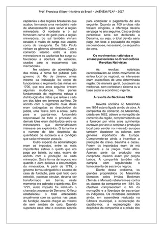 Prof. Francisco Gilson – História do Brasil – UniENEM/PIAP – 2017
capitanias e das regiões brasileiras que
acabou formando uma verdadeira rede
de abastecimento para servir a região
mineradora. O nordeste e o sul
forneciam carne de gado para a região
mineradora, do sul também vinham
cavalos e mulas de carga que usados
como de transporte. De São Paulo
vinham os gêneros alimentícios. Com o
comercio intenso entre a zona
mineradora e as capitanias fez surgir ou
favoreceu a abertura de estradas,
usados para o escoamento das
mercadorias.
No sistema de administração
das minas, a coroa fez publicar pelo
governo do Rio de Janeiro, antes
mesmo da instalação do corpo de
funcionários o regimento das minas em
1700, que nos anos seguinte tiveram
algumas mudanças. Nas partes
fundamentais do regimento estava a
distribuição das datas que refere a cada
um dos lotes em terrenos aurífero. De
acordo com o regimento duas datas
eram outorgadas ao descobridor da
jazida, uma ficava com a coroa, outra
para o guarda-mor, funcionário
responsável de todo o processo os
demais lotes eram distribuídos entre os
mineradores que demonstrassem
interesse em explorá-los. O tamanho e
o numero de lote dependia da
quantidade de escravos e a condição
que cada minerador possuía.
Outro aspecto da administração
eram os impostos, entre os mais
importantes estava o quinto que era
pago por bateia, ou seja, estava de
acordo com a produção de cada
minerador. Outra forma de imposto era
quando o ouro deixava a circunscrição
da mineradora. A partir de 1719, o
governo tornou obrigatório o sistema de
casa de fundição, pela qual todo ouro
extraído, pudesse circular, deveria ser
transformado em barras, neste
momento era cobrado o quinto real. Em
1725, outro imposto foi instituído o
chamado processo de Derrama. O fisco
estabeleceu, o total arrecadado
anualmente com os quintos nas casas
de fundição deveria chegar ao mínimo
de sem arrobas de ouro. Quando
superado esse total o excesso serviria
para completar o pagamento do ano
seguinte. Quando as 100 arrobas não
fossem atingidas, a diferença deveria
ser paga no ano seguinte. Caso a dívida
persistisse seria ser declarada a
Derrama, ou seja, o total devido seria
pago por toda a população da região
recorrendo-se, necessário, os sequestro
de bens.
Os movimentos nativistas e
emancipacionistas no Brasil colônia
Revoltas Nativistas
As revoltas nativistas
caracterizavam-se como movimento de
esfera local ou regional, os interesses
eram específicos de uma determinada
região. De maneira geral, buscavam as
melhorias, sem contestar o sistema ou a
base social e econômico vigente.
A revolta de Beckman 1684
Revolta ocorrida no Maranhão
em 1684 estava ligada a mão de obra. A
companhia de comercio do Maranhão,
criada em 1682, obteve o monopólio de
comercio da região, comprometendo-se
a fornecer por vinte anos quinhentos
escravos por ano e comprar a produção
local para vender no mercado europeu
também abastecer os colonos com
gêneros importados da Europa.
Compromete-se ainda a incentivar a
produção de cravo, baunilha e cacau.
Porem os importados eram de má
qualidade e os preços muito altos.
Apenas parte da produção era
comprada, mesmo assim por preços
baixos. A companhia também não
cumpria com regularidade o
fornecimento de escravos negros.
Diante desse problema, os
grandes proprietários do Maranhão
liderados pelos irmãos Beckman
(Tomás e Manuel) rebelaram-se contra
os abusos da companhia em 1684. Os
objetivos compreendiam o fim do
monopólio e a liberdade de escravizar
os indígenas. Os revoltosos decidiram
ainda, em assembleia realizada na
Câmara municipal, a exoneração do
capitão-mor, a expropriação dos
depósitos da companhia e a prisão dos
 