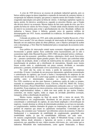 A crise de 1929 deveu-se ao excesso de produção industrial agrícola, pois os
baixos salários pagos na época impediam a expansão do mercado de consumo interno; à
recuperação da indústria européia, que passou a importa menos dos Estados Unidos; e à
exagerada especulação com ações na bolsa de valores. A ideologia capitalista vigente na
época, porém, foi decisiva: acreditava-se, segundo os preceitos liberais, que o Estado
não deveria intervir na economia. Mesmo depois da fase mais aguda da crise, que foi a
quebra da bolsa de valores de Nova Iorque, o Estado ainda relutou durante meses antes
de intervir na economia para evitar o aprofundamento da crise. Resultado: milhares de
indústrias e bancos foram à falência, gerando cerca de quatorze milhões de
desempregados em 1933. Assim, sucumbindo às evidências, foi elaborado um plano de
combate à crise.
         Colocado em prática em 1933, pelo então presidente Franklin Roosevelt, o New
Deal (“novo acordo”) foi um clássico exemplo de intervenção do Estado na economia.
Baseado em um audacioso plano de obras públicas, com o objetivo principal de acabar
com o desemprego, o New Deal foi fundamental para a recuperação da economia norte-
americana.
         Essa política de intervenção estatal numa economia oligopolizada, que acaba
favorecendo o grande capital, ficou conhecida como keynesianismo, por te sido o
economista inglês John Maynard Keynes (1883-1946) seu principal teórico e defensor.
Em cada setor da economia - petrolífero, elétrico, siderúrgico, têxtil, naval, ferroviário,
etc. -, passam a predominar alguns grandes grupos. São os trustes, que controlam todas
as etapas da produção, desde a retirada da matéria-prima da natureza, passando pela
transformação de produtos até a distribuição de mercadorias. Quando esses trustes
fazem acordo entre si, estabelecendo um preço comum, dividindo os mercados
potenciais e, portanto, inviabilizando a livre concorrência, criam um cartel.
         No cartel não há, como no truste, a perda de autonomia das empresas
envolvidas. O truste é resultado de um processos tipicamente capitalistas (concentração
e centralização de capitais), que levam a fusões e incorporações de empresas de um
mesmo setor de atividade. Já o cartel surge quando as empresas fazem acordos visando
partilha entre si determinados mercados ou setores da economia.
Em 1928, constitui-se um dos mais famosos e poderosos cartéis de todos os tempos,
reunindo as companhias petrolíferas Exxon, Chevron, Gulf Oil, Mobil Oil, Texaco,
British Petroleum e Royal Dutch/Shell, mundialmente conhecido como as “setes irmãs”
do petróleo. Essas empresas (as cincos primeiras, norte-americanas; a outra britânica e a
última anglo-holendesa) tinham, e ainda tem mais poder do que muitos Estados;
controlam, em muitas regiões, todas as etapas da atividade petrolífera (extração,
transporte, refino e distribuição do petróleo).
         Muitos trustes, surgidos no final do século XIX e início do século XX,
transformaram-se em conglomerados. Resultante de um processo mais amplo de
concentração e centralização de capitais, de uma brutal ampliação e diversificação do
negócios, visando dominar as ofertas de determinados produtos ou serviços no mercado,
os conglomerados, também chamados de grupos ou corporações, são o exemplo mais
perfeito de empresas que atuam no capitalismo monopolista. Controlado por um
Holding, eles estendem seus “tentáculos” por diferentes setores da economia. O objetivo
fundamental é a manutenção da estabilidade do conglomerado, garantindo uma
instabilidade média, já que há rentabilidades diferentes em cada setor.
Os maiores conglomerados surgem hoje no Japão. O Mitsubishi Group, o maior do
mundo, fabrica desde alimentos e lapiseiras até navios e aviões, passando por
automóveis, aço, aparelhos de som, vídeos cassetes, televisores, etc., sem contar que as
indústrias Mitsubishi têm tradicionalmente, como agente financiador, o Banco
 
