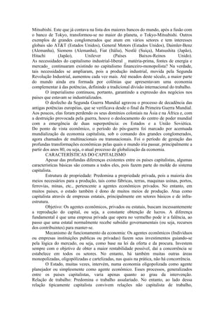Mitsubishi. Este que já contava na lista dos maiores bancos do mundo, após a fusão com
o banco de Tokyo, transformou-se no maior do planeta, o Tokyo-Mitsubishi. Outros
exemplos de grandes conglomerados que atum em vários setores e tem interesses
globais são AT&T (Estados Unidos), General Motors (Estados Unidos), Daimler-Benz
(Alemanha), Siemens (Alemanha), Fiat (Itália), Nestlé (Suíça), Matsushita (Japão),
Hitachi         (Japão),       Unilever        (Países       Baixos-Reinos        Unido).
As necessidades do capitalismo industrial-liberal _ matéria-prima, fontes de energia e
mercado_ continuaram existindo no capitalismo financeiro-monopolista? Na verdade,
tais necessidades se ampliaram, pois a produção industrial, movida pela Segunda
Revolução Industrial, aumentou cada vez mais. Até meados deste século, a maior parte
do mundo ainda era formada por colônias que apresentavam uma economia
complementar à das potências, definindo a tradicional divisão internacional do trabalho.
        O imperialismo continuou, portanto, garantindo a expressão dos negócios nos
paises que estavam se industrializados.
        O desfecho da Segunda Guerra Mundial agravou o processo de decadência das
antigas potências européias, que se verificava desde o final da Primeira Guerra Mundial.
Aos poucos, elas foram perdendo os seus domínios coloniais na Ásia e na África e, com
a destruição provocada pela guerra, houve o deslocamento do centro de poder mundial
com a emergência de duas superpotência: os Estados e a União Soviética.
Do ponto de vista econômico, o período do pós-guerra foi marcado por acentuada
mundialização da economia capitalista, sob o comando dos grandes conglomerados,
agora chamados de multinacionais ou transnacionais. Foi o período de gestação das
profundas transformações econômicas pelas quais o mundo iria passar, principalmente a
partir dos anos 80, ou seja, o atual processo de globalização da economia.
        CARACTERÍSTICAS DO CAPITALISMO
        Apesar das profundas diferenças existentes entre os países capitalistas, algumas
características básicas são comuns a todos eles, pois fazem parte do molde do sistema
capitalista.
        Estrutura de propriedade: Predomina a propriedade privada, pois a maioria dos
meios necessários para a produção, tais como fábricas, terras, maquinas usinas, portos,
ferrovias, minas, etc., pertencente a agentes econômicos privados. No entanto, em
muitos paises, o estado também é dono de muitos meios de produção. Atua como
capitalista através de empresas estatais, principalmente em setores básicos e de infra-
estrutura.
        Objetivo: Os agentes econômicos, privados ou estatais, buscam incessantemente
a reprodução do capital, ou seja, a constante obtenção de lucros. A diferença
fundamental é que uma empresa privada que opera no vermelho pode ir a falência, ao
passo que uma estatal normalmente recebe subsídio governamentais (ou seja, recursos
dos contribuintes) para manter-se.
        Mecanismo de funcionamento da economia: Os agentes econômicos (Indivíduos
ou empresas instituições publicas ou privadas) fazem seus investimentos guiando-se
pela lógica do mercado, ou seja, como base na lei da oferta e da procura. Investem
sempre com o objetivo de obter a maior rentabilidade possível, daí a concorrência se
estabelece em todos os setores. No entanto, há também muitas outras áreas
monopolizadas, oligopólizadas e cartelizadas, nas quais na prática, não há concorrência.
        O Estado, muitas vezes, intervém, numa economia oligopolizada como agente
planejador ou simplesmente como agente econômico. Esses processos, generalizados
entre os paises capitalistas, varia apenas quanto ao grau da intervenção.
Relação de trabalho: Predomina o trabalho assalariado. No entanto, ao lado dessa
relação tipicamente capitalista convivem relações não capitalista de trabalho,
 