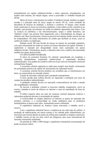 principalmente em regiões subdesenvolvidas e rurais: parcerias, arrendamento, em
regiões mais remotas, até relação ilegais, como a escravidão e o trabalho forçado por
divida.
        Meios de troca e instrumentos de crédito: O dinheiro (moeda metálica ou papel-
moeda) é o principal meio de troca; surgiu no século VII aC, como resultado da
descoberta de técnicas de fundição, e facilitou o comércio. O cheque, outra moeda
muito usada para as trocas na economia capitalista, é uma ordem escrita, nominal ou ao
portador, que permite movimentar um fundo em dinheiro depositado num banco. Com
os avanços na eletrônica e nas telecomunicações, surgiu o cartão bancários, um
“dinheiro virtual” que permite fazer pagamentos sem a intermediação de cheques ou
dinheiro real. Mais recentemente, tornou-se possível movimentar fundos através de rede
de computadores. Há ainda instrumentos de credito que facilitam as trocas, como os
cartões de credito e as duplicatas.
        Relação social: Há uma divisão de classes no interior da sociedade capitalista,
com uma concentração de renda nos setores ou classes detentores do capital. Portanto, o
capitalismo é marcado por desigualdade social, mais acentuadas nos paises
subdesenvolvidos. Ultimamente, porem, a distancia entre ricos e pobres tem aumentado
também nos paises desenvolvido.
        O CAPITALISMO NO BRASIL
        O início da economia brasileira foi colonial, especializada em completar a
economia metropolitana; exportando matéria-prima e importando produtos
industrializados. Esse padrão de comércio efetivou-se por meio do monopólio comercial
metropolitano burguês.
        A economia colonial organizou-se então para cumprir uma função: instrumento
de acumulação primitiva de capital. Os mecanismos de exploração foram:
        A economia colonial deveria produzir um excedente que se transformasse em
lucro, ao comercializar no mercado externo.
        Criação de mercados coloniais para a produção metropolitana.
        O lucro gerado pela colônia deveria ser repassado a metrópole por meio da
compra dos produtos industrializados.
        A produção colonial deveria ser mercantil, comercializável em todo o mundo
não atrapalhando a metrópole.
        Só haveria a produção colonial se houvesse trabalho compulsório, servil ou
escravo, tratando-se assim de rebaixar ao máximo o custo de reprodução da força de
trabalho.
        O tráfico negreiro abriu um setor do comercio colonial altamente rentável, e
representou poderosa alavanca à acumulação de capitais.
        A exclusividade na compra rebaixava ao máximo os preços de aquisição dos
produtos coloniais, e a exclusividade na venda estabelecia para os produtores
metropolitanos os preços mais altos. Aumentando assim a tributação.
        O capitalismo industrial na América Latina reinventou o trabalho servil e
escravo.
        Com o capitalismo industrial houve a exigência de um outro tipo de colônia. A
produção de matéria-prima em massa começa a ser cobrada pelos industrialistas, era
necessário que fossem abertas às portas da colônia para expandir as relações comerciais;
o trabalho escravo já não era mais viável aos burgueses, pois esses necessitavam de
mercado consumidor assalariado.
        No período de 1880 a 1900 emerge o capitalismo monopolista (concentração do
poder em poucas mãos).
 