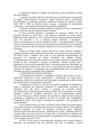 O capitalismo tardio foi à política de incorporar as idéias capitalistas a países
que eram colônias.
        A segunda revolução industrial conhecida como monopolizadora (concentração
de capital), capital bancário, formando o capital financeiro, inicia o colonialismo
monopolizador, e as principais potências capitalistas terminam por repartir o mundo.
Entre 1880 a 1900, na América Latina começou a importação de mão-de-obra
assalariada, e o nascimento das economias exportadoras capitalistas.
        No Brasil a formação da Estada Nacional e a queda do exclusivo metropolitano,
marca o inicio da crise da economia colonial no Brasil.
        O setor mercantil financiou a montagem da economia cafeeira. Nas três
primeiras décadas do século XX, o café tornou-se consumido no mundo inteiro.
Produzindo muito e barato, em 1830, o Brasil tornou-se o primeiro produtor mundial de
café, esse passando a ser o principal produto destinado à exportação.
Houve a generalização do consumo mundial de café e a pós-generalização. Até que
houvesse a generalização o preço do café seria baixo para que houvesse a conquista de
mercado consumidor, após esse período estabelecer-se-ia um teto máximo, e os preços
oscilariam.
        Produzir em larga escala a preços baixos era a única forma de expandir a
produção auferindo lucros e enfrentando com êxito a concorrência dos demais produtos.
No Brasil existia o trabalho vazio, falta de uma população superabundante que
procurasse se submeter ao regime monótono das grandes fábricas.
O entrelaçamento de investimentos externos com os internos induziu ao surgimento das
estradas de ferro, facilitando a escoação da produção e abrindo caminho para a
importação da mão-de-obra assalariada, pois o mercado nacional era concentrado nas
mãos dos grandes produtores de café. Havia a necessidade por parte dos burgueses
nacionais de aumentar os assalariados para conseqüentemente haver ao aumento da
circulação de capital, aumentando o lucro industrial.
        A INDUSTRILIZAÇÃO RETARDÁRIA
        A industrialização brasileira é considerada retardaria, pelo motivo de que o
capitalismo industrial já estava desenvolvido e concretizado em outros países.
A burguesia cafeeira foi a responsável pela introdução do capitalismo no Brasil através
dos investimentos em importações e exportações.
        A imigração em massa fez com que um grande contingente de trabalhadores
ficasse a disposição dos industriais brasileiros. O abastecimento alimentício era
importado, pois não havia ocorrido a mudança na economia interna.
Os cafeicultores ao acumular, geraram capital dinheiro que se transformou em capital
industrial, criando as condições necessárias para as transformações internas.
No início vieram para o Brasil indústrias de mecanismos simples de fácil manuseio,
explicando a preferência de indústrias de bens de consumo para trabalhadores.
O período de 1888 a 1933 marca o momento do nascimento e da consolidação do
capital industrial.
        Com a quebra da bolsa em 1929, a economia cafeeira sofreu um grande impacto,
assim sendo necessária a interferência do governo na economia. Houve a necessidade de
expandir, aumentar os modos de produção, tornando-os agora industriais.
Favorecida pelo forte intervencionismo, e protecionismo estatal, a indústria de bens de
consumo obteve altas taxas de lucro. Por outro lado, o investimento em melhorias nas
indústrias foi bloqueado por meio da proibição nas importações de novos equipamentos,
isso foi vigente entre 1931 a 1937.
        De 1933 a 1955, ocorre a industrialização restringida, pois as bases técnicas e
financeiras de acumulação não são suficientes para que se implante o núcleo
 